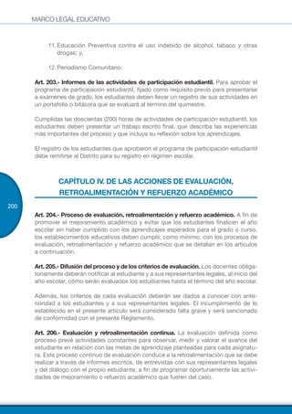 MARCO LEGAL EDUCATIVO
200
11.	Educación Preventiva contra el uso indebido de alcohol, tabaco y otras
drogas; y,
12.	Periodismo Comunitario.
Art. 203.- Informes de las actividades de participación estudiantil. Para aprobar el
programa de participación estudiantil, fijado como requisito previo para presentarse
a exámenes de grado, los estudiantes deben llevar un registro de sus actividades en
un portafolio o bitácora que se evaluará al término del quimestre.
Cumplidas las doscientas (200) horas de actividades de participación estudiantil, los
estudiantes deben presentar un trabajo escrito final, que describa las experiencias
más importantes del proceso y que incluya su reflexión sobre los aprendizajes.
El registro de los estudiantes que aprobaron el programa de participación estudiantil
debe remitirse al Distrito para su registro en régimen escolar.
CAPÍTULO IV. DE LAS ACCIONES DE EVALUACIÓN,
RETROALIMENTACIÓN Y REFUERZO ACADÉMICO
Art. 204.- Proceso de evaluación, retroalimentación y refuerzo académico. A fin de
promover el mejoramiento académico y evitar que los estudiantes finalicen el año
escolar sin haber cumplido con los aprendizajes esperados para el grado o curso,
los establecimientos educativos deben cumplir, como mínimo, con los procesos de
evaluación, retroalimentación y refuerzo académico que se detallan en los artículos
a continuación.
Art. 205.- Difusión del proceso y de los criterios de evaluación. Los docentes obliga-
toriamente deberán notificar al estudiante y a sus representantes legales, al inicio del
año escolar, cómo serán evaluados los estudiantes hasta el término del año escolar.
Además, los criterios de cada evaluación deberán ser dados a conocer con ante-
rioridad a los estudiantes y a sus representantes legales. El incumplimiento de lo
establecido en el presente artículo será considerado falta grave y será sancionado
de conformidad con el presente Reglamento.
Art. 206.- Evaluación y retroalimentación continua. La evaluación definida como
proceso prevé actividades constantes para observar, medir y valorar el avance del
estudiante en relación con las metas de aprendizaje planteadas para cada asignatu-
ra. Este proceso continuo de evaluación conduce a la retroalimentación que se debe
realizar a través de informes escritos, de entrevistas con sus representantes legales
y del diálogo con el propio estudiante, a fin de programar oportunamente las activi-
dades de mejoramiento o refuerzo académico que fueren del caso.
 