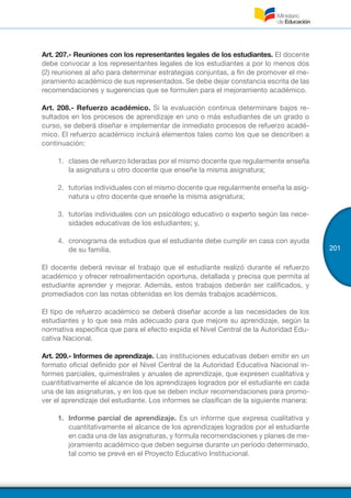 201
Art. 207.- Reuniones con los representantes legales de los estudiantes. El docente
debe convocar a los representantes legales de los estudiantes a por lo menos dos
(2) reuniones al año para determinar estrategias conjuntas, a fin de promover el me-
joramiento académico de sus representados. Se debe dejar constancia escrita de las
recomendaciones y sugerencias que se formulen para el mejoramiento académico.
Art. 208.- Refuerzo académico. Si la evaluación continua determinare bajos re-
sultados en los procesos de aprendizaje en uno o más estudiantes de un grado o
curso, se deberá diseñar e implementar de inmediato procesos de refuerzo acadé-
mico. El refuerzo académico incluirá elementos tales como los que se describen a
continuación:
1.	 clases de refuerzo lideradas por el mismo docente que regularmente enseña
la asignatura u otro docente que enseñe la misma asignatura;
2.	 tutorías individuales con el mismo docente que regularmente enseña la asig-
natura u otro docente que enseñe la misma asignatura;
3.	 tutorías individuales con un psicólogo educativo o experto según las nece-
sidades educativas de los estudiantes; y,
4.	 cronograma de estudios que el estudiante debe cumplir en casa con ayuda
de su familia.
El docente deberá revisar el trabajo que el estudiante realizó durante el refuerzo
académico y ofrecer retroalimentación oportuna, detallada y precisa que permita al
estudiante aprender y mejorar. Además, estos trabajos deberán ser calificados, y
promediados con las notas obtenidas en los demás trabajos académicos.
El tipo de refuerzo académico se deberá diseñar acorde a las necesidades de los
estudiantes y lo que sea más adecuado para que mejore su aprendizaje, según la
normativa específica que para el efecto expida el Nivel Central de la Autoridad Edu-
cativa Nacional.
Art. 209.- Informes de aprendizaje. Las instituciones educativas deben emitir en un
formato oficial definido por el Nivel Central de la Autoridad Educativa Nacional in-
formes parciales, quimestrales y anuales de aprendizaje, que expresen cualitativa y
cuantitativamente el alcance de los aprendizajes logrados por el estudiante en cada
una de las asignaturas, y en los que se deben incluir recomendaciones para promo-
ver el aprendizaje del estudiante. Los informes se clasifican de la siguiente manera:
1.	 Informe parcial de aprendizaje. Es un informe que expresa cualitativa y
cuantitativamente el alcance de los aprendizajes logrados por el estudiante
en cada una de las asignaturas, y formula recomendaciones y planes de me-
joramiento académico que deben seguirse durante un período determinado,
tal como se prevé en el Proyecto Educativo Institucional.
 