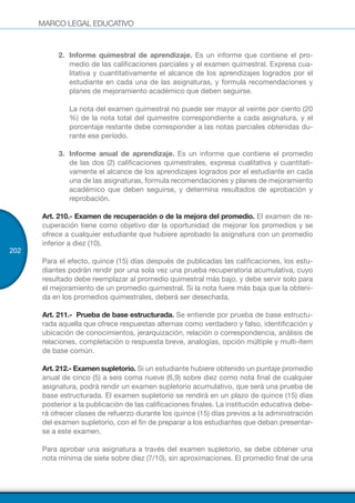 MARCO LEGAL EDUCATIVO
202
2.	 Informe quimestral de aprendizaje. Es un informe que contiene el pro-
medio de las calificaciones parciales y el examen quimestral. Expresa cua-
litativa y cuantitativamente el alcance de los aprendizajes logrados por el
estudiante en cada una de las asignaturas, y formula recomendaciones y
planes de mejoramiento académico que deben seguirse.
La nota del examen quimestral no puede ser mayor al veinte por ciento (20
%) de la nota total del quimestre correspondiente a cada asignatura, y el
porcentaje restante debe corresponder a las notas parciales obtenidas du-
rante ese período.
3.	 Informe anual de aprendizaje. Es un informe que contiene el promedio
de las dos (2) calificaciones quimestrales, expresa cualitativa y cuantitati-
vamente el alcance de los aprendizajes logrados por el estudiante en cada
una de las asignaturas, formula recomendaciones y planes de mejoramiento
académico que deben seguirse, y determina resultados de aprobación y
reprobación.
Art. 210.- Examen de recuperación o de la mejora del promedio. El examen de re-
cuperación tiene como objetivo dar la oportunidad de mejorar los promedios y se
ofrece a cualquier estudiante que hubiere aprobado la asignatura con un promedio
inferior a diez (10).
Para el efecto, quince (15) días después de publicadas las calificaciones, los estu-
diantes podrán rendir por una sola vez una prueba recuperatoria acumulativa, cuyo
resultado debe reemplazar al promedio quimestral más bajo, y debe servir solo para
el mejoramiento de un promedio quimestral. Si la nota fuere más baja que la obteni-
da en los promedios quimestrales, deberá ser desechada.
Art. 211.-  Prueba de base estructurada. Se entiende por prueba de base estructu-
rada aquella que ofrece respuestas alternas como verdadero y falso, identificación y
ubicación de conocimientos, jerarquización, relación o correspondencia, análisis de
relaciones, completación o respuesta breve, analogías, opción múltiple y multi-ítem
de base común.
Art. 212.- Examen supletorio. Si un estudiante hubiere obtenido un puntaje promedio
anual de cinco (5) a seis coma nueve (6,9) sobre diez como nota final de cualquier
asignatura, podrá rendir un examen supletorio acumulativo, que será una prueba de
base estructurada. El examen supletorio se rendirá en un plazo de quince (15) días
posterior a la publicación de las calificaciones finales. La institución educativa debe-
rá ofrecer clases de refuerzo durante los quince (15) días previos a la administración
del examen supletorio, con el fin de preparar a los estudiantes que deban presentar-
se a este examen.
Para aprobar una asignatura a través del examen supletorio, se debe obtener una
nota mínima de siete sobre diez (7/10), sin aproximaciones. El promedio final de una
 