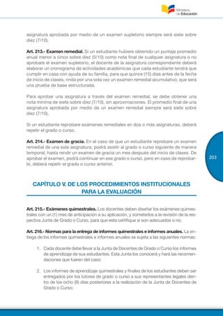 203
asignatura aprobada por medio de un examen supletorio siempre será siete sobre
diez (7/10).
Art. 213.- Examen remedial. Si un estudiante hubiere obtenido un puntaje promedio
anual menor a cinco sobre diez (5/10) como nota final de cualquier asignatura o no
aprobare el examen supletorio, el docente de la asignatura correspondiente deberá
elaborar un cronograma de actividades académicas que cada estudiante tendrá que
cumplir en casa con ayuda de su familia, para que quince (15) días antes de la fecha
de inicio de clases, rinda por una sola vez un examen remedial acumulativo, que será
una prueba de base estructurada.
Para aprobar una asignatura a través del examen remedial, se debe obtener una
nota mínima de siete sobre diez (7/10), sin aproximaciones. El promedio final de una
asignatura aprobada por medio de un examen remedial siempre será siete sobre
diez (7/10).
Si un estudiante reprobare exámenes remediales en dos o más asignaturas, deberá
repetir el grado o curso.
Art. 214.- Examen de gracia. En el caso de que un estudiante reprobare un examen
remedial de una sola asignatura, podrá asistir al grado o curso siguiente de manera
temporal, hasta rendir un examen de gracia un mes después del inicio de clases. De
aprobar el examen, podrá continuar en ese grado o curso, pero en caso de reprobar-
lo, deberá repetir el grado o curso anterior.
CAPÍTULO V. DE LOS PROCEDIMIENTOS INSTITUCIONALES
PARA LA EVALUACIÓN
Art. 215.- Exámenes quimestrales. Los docentes deben diseñar los exámenes quimes-
trales con un (1) mes de anticipación a su aplicación, y someterlos a la revisión de la res-
pectiva Junta de Grado o Curso, para que esta certifique si son adecuados o no.
Art. 216.- Normas para la entrega de informes quimestrales e informes anuales. La en-
trega de los informes quimestrales e informes anuales se sujeta a las siguientes normas:
1.	 Cada docente debe llevar a la Junta de Docentes de Grado o Curso los informes
de aprendizaje de sus estudiantes. Esta Junta los conocerá y hará las recomen-
daciones que fueren del caso;
2.	 Los informes de aprendizaje quimestrales y finales de los estudiantes deben ser
entregados por los tutores de grado o curso a sus representantes legales den-
tro de los ocho (8) días posteriores a la realización de la Junta de Docentes de
Grado o Curso;
 