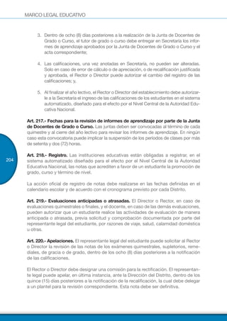 MARCO LEGAL EDUCATIVO
204
3.	 Dentro de ocho (8) días posteriores a la realización de la Junta de Docentes de
Grado o Curso, el tutor de grado o curso debe entregar en Secretaría los infor-
mes de aprendizaje aprobados por la Junta de Docentes de Grado o Curso y el
acta correspondiente;
4.	 Las calificaciones, una vez anotadas en Secretaría, no pueden ser alteradas.
Solo en caso de error de cálculo o de apreciación, o de recalificación justificada
y aprobada, el Rector o Director puede autorizar el cambio del registro de las
calificaciones; y,
5.	 Al finalizar el año lectivo, el Rector o Director del establecimiento debe autorizar-
le a la Secretaría el ingreso de las calificaciones de los estudiantes en el sistema
automatizado, diseñado para el efecto por el Nivel Central de la Autoridad Edu-
cativa Nacional.
Art. 217.- Fechas para la revisión de informes de aprendizaje por parte de la Junta
de Docentes de Grado o Curso. Las juntas deben ser convocadas al término de cada
quimestre y al cierre del año lectivo para revisar los informes de aprendizaje. En ningún
caso esta convocatoria puede implicar la suspensión de los períodos de clases por más
de setenta y dos (72) horas.
Art. 218.- Registro. Las instituciones educativas están obligadas a registrar, en el
sistema automatizado diseñado para el efecto por el Nivel Central de la Autoridad
Educativa Nacional, las notas que acrediten a favor de un estudiante la promoción de
grado, curso y término de nivel.
La acción oficial de registro de notas debe realizarse en las fechas definidas en el
calendario escolar y de acuerdo con el cronograma previsto por cada Distrito.
Art. 219.- Evaluaciones anticipadas o atrasadas. El Director o Rector, en caso de
evaluaciones quimestrales o finales, y el docente, en caso de las demás evaluaciones,
pueden autorizar que un estudiante realice las actividades de evaluación de manera
anticipada o atrasada, previa solicitud y comprobación documentada por parte del
representante legal del estudiante, por razones de viaje, salud, calamidad doméstica
u otras.
Art. 220.- Apelaciones. El representante legal del estudiante puede solicitar al Rector
o Director la revisión de las notas de los exámenes quimestrales, supletorios, reme-
diales, de gracia o de grado, dentro de los ocho (8) días posteriores a la notificación
de las calificaciones.
El Rector o Director debe designar una comisión para la rectificación. El representan-
te legal puede apelar, en última instancia, ante la Dirección del Distrito, dentro de los
quince (15) días posteriores a la notificación de la recalificación, la cual debe delegar
a un plantel para la revisión correspondiente. Esta nota debe ser definitiva.
 