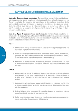 MARCO LEGAL EDUCATIVO
206
CAPÍTULO VII. DE LA DESHONESTIDAD ACADÉMICA
Art. 223.- Deshonestidad académica. Se considera como deshonestidad aca-
démica presentar como propios productos académicos o intelectuales que no
fueren resultado del esfuerzo del estudiante o de cualquier miembro de la
comunidad educativa, o incurrir en cualquier acción que otorgue una venta-
ja inmerecida a favor de uno o más miembros de la comunidad educativa de
conformidad con lo prescrito en el presente Reglamento y el Código de Con-
vivencia institucional.
Art. 224.- Tipos de deshonestidad académica. La deshonestidad académica in-
cluye actos de plagio, trampa, o fraude en el ámbito académico, ya sea con trabajos
realizados en la institución educativa como los realizados fuera de ella. Los actos de
deshonestidad académica incluyen los siguientes:
Tipo I
1.	 Utilizar en un trabajo académico frases exactas creadas por otra persona, sin
reconocer explícitamente la fuente;
2.	 Incluir en un trabajo académico ideas, opiniones, teorías, datos, estadísticas,
gráficos, dibujos u otra información sin reconocer explícitamente la fuente,
aún cuando hayan sido parafraseados o modificados; y,
3.	 Presentar el mismo trabajo académico, aun con modificaciones, en dos
o más ocasiones distintas, sin haber obtenido autorización expresa para
hacerlo.
Tipo II
1.	 Presentar como propio un trabajo académico hecho total o parcialmente por
otra persona, con o sin su consentimiento, o realizar un trabajo académico
o parte de él y entregarlo a otra persona para que lo presente como si fuera
propio;
2.	 Copiar el trabajo académico o examen de alguien por cualquier medio, con
o sin su consentimiento, o permitir que alguien copie del propio trabajo aca-
démico o examen.
3.	 Utilizar notas u otros materiales de consulta durante un examen, a menos
que el docente lo permita de manera expresa;
4.	 Incluir el nombre de una persona en un trabajo grupal, pese a que esa perso-
na no participó en la elaboración del trabajo; y,
 