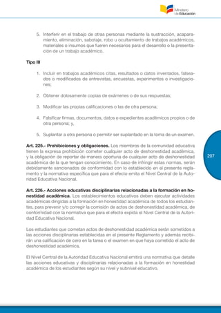 207
5.	 Interferir en el trabajo de otras personas mediante la sustracción, acapara-
miento, eliminación, sabotaje, robo u ocultamiento de trabajos académicos,
materiales o insumos que fueren necesarios para el desarrollo o la presenta-
ción de un trabajo académico.
Tipo III
1.	 Incluir en trabajos académicos citas, resultados o datos inventados, falsea-
dos o modificados de entrevistas, encuestas, experimentos o investigacio-
nes;
2.	 Obtener dolosamente copias de exámenes o de sus respuestas;
3.	 Modificar las propias calificaciones o las de otra persona;
4.	 Falsificar firmas, documentos, datos o expedientes académicos propios o de
otra persona; y,
5.	 Suplantar a otra persona o permitir ser suplantado en la toma de un examen.
Art. 225.- Prohibiciones y obligaciones. Los miembros de la comunidad educativa
tienen la expresa prohibición cometer cualquier acto de deshonestidad académica,
y la obligación de reportar de manera oportuna de cualquier acto de deshonestidad
académica de la que tengan conocimiento. En caso de infringir estas normas, serán
debidamente sancionados de conformidad con lo establecido en el presente regla-
mento y la normativa específica que para el efecto emita el Nivel Central de la Auto-
ridad Educativa Nacional.
Art. 226.- Acciones educativas disciplinarias relacionadas a la formación en ho-
nestidad académica. Los establecimientos educativos deben ejecutar actividades
académicas dirigidas a la formación en honestidad académica de todos los estudian-
tes, para prevenir y/o corregir la comisión de actos de deshonestidad académica, de
conformidad con la normativa que para el efecto expida el Nivel Central de la Autori-
dad Educativa Nacional.
Los estudiantes que cometan actos de deshonestidad académica serán sometidos a
las acciones disciplinarias establecidas en el presente Reglamento y además recibi-
rán una calificación de cero en la tarea o el examen en que haya cometido el acto de
deshonestidad académica.
El Nivel Central de la Autoridad Educativa Nacional emitirá una normativa que detalle
las acciones educativas y disciplinarias relacionadas a la formación en honestidad
académica de los estudiantes según su nivel y subnivel educativo.
 