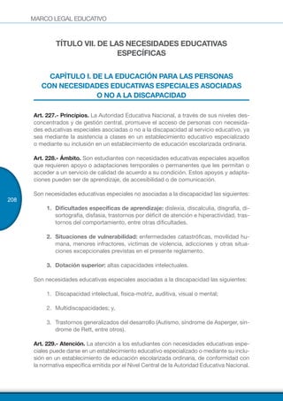 MARCO LEGAL EDUCATIVO
208
TÍTULO VII. DE LAS NECESIDADES EDUCATIVAS
ESPECÍFICAS
CAPÍTULO I. DE LA EDUCACIÓN PARA LAS PERSONAS
CON NECESIDADES EDUCATIVAS ESPECIALES ASOCIADAS
O NO A LA DISCAPACIDAD
Art. 227.- Principios. La Autoridad Educativa Nacional, a través de sus niveles des-
concentrados y de gestión central, promueve el acceso de personas con necesida-
des educativas especiales asociadas o no a la discapacidad al servicio educativo, ya
sea mediante la asistencia a clases en un establecimiento educativo especializado
o mediante su inclusión en un establecimiento de educación escolarizada ordinaria.
Art. 228.- Ámbito. Son estudiantes con necesidades educativas especiales aquellos
que requieren apoyo o adaptaciones temporales o permanentes que les permitan o
acceder a un servicio de calidad de acuerdo a su condición. Estos apoyos y adapta-
ciones pueden ser de aprendizaje, de accesibilidad o de comunicación.
Son necesidades educativas especiales no asociadas a la discapacidad las siguientes:
1.	 Dificultades específicas de aprendizaje: dislexia, discalculia, disgrafía, di-
sortografía, disfasia, trastornos por déficit de atención e hiperactividad, tras-
tornos del comportamiento, entre otras dificultades.
2.	 Situaciones de vulnerabilidad: enfermedades catastróficas, movilidad hu-
mana, menores infractores, víctimas de violencia, adicciones y otras situa-
ciones excepcionales previstas en el presente reglamento.
3.	 Dotación superior: altas capacidades intelectuales.
Son necesidades educativas especiales asociadas a la discapacidad las siguientes:
1.	 Discapacidad intelectual, física-motriz, auditiva, visual o mental;
2.	 Multidiscapacidades; y,
3.	 Trastornos generalizados del desarrollo (Autismo, síndrome de Asperger, sín-
drome de Rett, entre otros).
Art. 229.- Atención. La atención a los estudiantes con necesidades educativas espe-
ciales puede darse en un establecimiento educativo especializado o mediante su inclu-
sión en un establecimiento de educación escolarizada ordinaria, de conformidad con
la normativa específica emitida por el Nivel Central de la Autoridad Educativa Nacional.
 