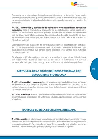 209
Se cuenta con equipos de profesionales especializados en la detección de necesida-
des educativas especiales, quienes deben definir cuál es la modalidad más adecuada
para cada estudiante y deben brindarles la atención complementaria, con servicio fijo
e itinerante.
Art. 230.- Promoción y evaluación de estudiantes con necesidades educativas
especiales. Para la promoción y evaluación de los estudiantes, en los casos perti-
nentes, las instituciones educativas pueden adaptar los estándares de aprendizaje
y el currículo nacional de acuerdo a las necesidades de cada estudiante, de con-
formidad con la normativa que para el efecto expida el Nivel Central de la Autoridad
Educativa Nacional.
Los mecanismos de evaluación del aprendizaje pueden ser adaptados para estudian-
tes con necesidades educativas especiales, de acuerdo a lo que se requiera en cada
caso, según la normativa que para el efecto expida el Nivel Central de la Autoridad
Educativa Nacional.
Para la promoción de grado o curso, se puede evaluar el aprendizaje del estudiante
con necesidades educativas especiales de acuerdo a los estándares y al currículo
nacional adaptado para cada caso, y de acuerdo a sus necesidades específicas.
CAPÍTULO II. DE LA EDUCACIÓN PARA PERSONAS CON
ESCOLARIDAD INCONCLUSA
Art. 231.- Escolaridad inconclusa. Las personas con escolaridad inconclusa son aque-
llos jóvenes o adultos de quince (15) años de edad o más que no han concluido los es-
tudios obligatorios y que han permanecido fuera de la educación escolarizada ordinaria
por más de tres (3) años.
Art. 232.- Normativa. El Nivel Central de la Autoridad Educativa Nacional debe expedir
la normativa para la regulación del Sistema de Educación para personas con Escolaridad
Inconclusa.
CAPÍTULO III. DE LA EDUCACIÓN ARTESANAL
Art. 233.- Ámbito. La educación artesanal debe ser escolarizada extraordinaria y puede
ofrecerse en modalidad presencial o semipresencial, de conformidad con lo prescrito en
el presente reglamento. Se desarrolla con un enfoque curricular que atiende a las carac-
terísticas propias de los participantes y privilegia sus intereses y objetivos.
 