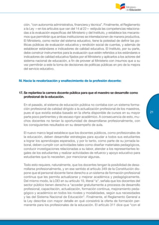 21
ción, “con autonomía administrativa, financiera y técnica”. Finalmente, el Reglamento
a la Ley —en los artículos que van del 14 al 22— estipula las competencias relaciona-
das a la evaluación específicas del Ministerio y del Instituto, y establece los mecanis-
mos que permitirán que ambas instituciones se interrelacionen de manera productiva.
El Ministerio, como rector del sistema educativo, tiene la potestad de definir las po-
líticas públicas de evaluación educativa y rendición social de cuentas, y además de
establecer estándares e indicadores de calidad educativa. El Instituto, por su parte,
debe construir instrumentos para la evaluación que estén referidos a los estándares e
indicadores de calidad educativa fijados por el Ministerio y aplicarlos a los actores del
sistema nacional de educación, a fin de proveer al Ministerio con insumos que a su
vez permitirán a este la toma de decisiones de políticas públicas en pro de la mejora
del servicio educativo.
IV. Hacia la revalorización y enaltecimiento de la profesión docente:
17.	Se replantea la carrera docente pública para que el maestro se desarrolle como
profesional de la educación.
En el pasado, el sistema de educación pública no contaba con un sistema forma-
ción profesional de calidad dirigido a la actualización profesional de los maestros,
pues el que existía estaba basado en la oferta disponible de cursos en su mayor
parte poco pertinentes y de escaso rigor académico. A consecuencia de esto, mu-
chos docentes no tenían la oportunidad de desarrollarse profesionalmente, con
los consiguientes resultados en su desempeño de aula.
El nuevo marco legal establece que los docentes públicos, como profesionales de
la educación, deben desarrollar estrategias para ayudar a todos sus estudiantes
a lograr los aprendizajes esperados, y por lo tanto, como parte de su jornada la-
boral, deben cumplir con actividades tales como diseñar materiales pedagógicos,
conducir investigaciones relacionadas a su labor, atender a los representantes le-
gales de los estudiantes y realizar actividades de refuerzo y apoyo educativo para
estudiantes que lo necesiten, por mencionar algunas.
Todo esto requiere, naturalmente, que los docentes tengan la posibilidad de desa-
rrollarse profesionalmente, y en ese sentido el artículo 349 de la Constitución dis-
pone que el personal docente tiene derecho a un sistema de formación profesional
continua que les permita actualizarse y mejorar académica y pedagógicamente.
Del mismo modo, la LOEI en su artículo 10, literal “a”, señala que los docentes del
sector público tienen derecho a “acceder gratuitamente a procesos de desarrollo
profesional, capacitación, actualización, formación continua, mejoramiento peda-
gógico y académico en todos los niveles y modalidades, según sus necesidades
y las del Sistema Nacional de Educación”. Finalmente, el Reglamento General a
la Ley describe con mayor detalle en qué consistirá la oferta de formación per-
manente para los profesionales de la educación. El artículo 311 dice que “con el
 