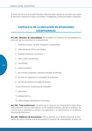 MARCO LEGAL EDUCATIVO
210
El Nivel Central de la Autoridad Educativa Nacional debe expedir la normativa que regule
la educación artesanal en todos sus ámbitos, modalidades, niveles de práctica y titulación.
CAPÍTULO IV. DE LA EDUCACIÓN EN SITUACIONES
EXCEPCIONALES
Art. 234.- Situación de vulnerabilidad. Se consideran en situación de vulnerabilidad las
personas que se encuentran en condiciones de:
1.	 movilidad humana, es decir, refugiados y desplazados;
2.	 violencia sexual, física y psicológica;
3.	 explotación laboral y económica;
4.	 trata y tráfico de personas;
5.	 mendicidad;
6.	 indocumentación;
7.	 ser menores infractores o personas privadas de libertad;
8.	 ser hijos de migrantes con necesidad de protección;
9.	 ser hijos de personas privadas de libertad;
10.	ser menores en condiciones de embarazo;
11.	adicciones;
12.	discapacidad; o,
13.	enfermedades catastróficas o terminales.
Art. 235.- Trato preferencial. Las personas en situación de vulnerabilidad deben tener
trato preferente para la matriculación en los establecimientos educativos públicos, de
manera que se garantice su acceso a la educación y su permanencia en el Sistema
Nacional de Educación. 
Art. 236.- Validación de documentos. Para la admisión en el Sistema Nacional de Edu-
cación de niños y jóvenes que se encuentren en situación de vulnerabilidad, el hecho de
 