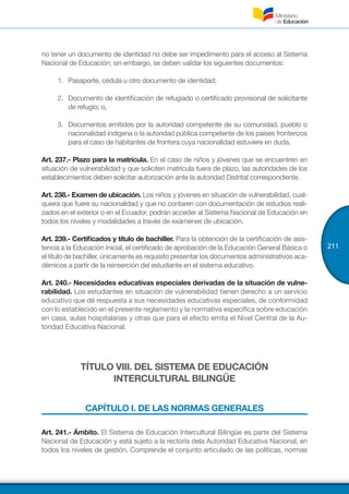211
no tener un documento de identidad no debe ser impedimento para el acceso al Sistema
Nacional de Educación; sin embargo, se deben validar los siguientes documentos: 
1.	 Pasaporte, cédula u otro documento de identidad;
2.	 Documento de identificación de refugiado o certificado provisional de solicitante
de refugio; o,
3.	 Documentos emitidos por la autoridad competente de su comunidad, pueblo o
nacionalidad indígena o la autoridad pública competente de los países fronterizos
para el caso de habitantes de frontera cuya nacionalidad estuviere en duda.
Art. 237.- Plazo para la matrícula. En el caso de niños y jóvenes que se encuentren en
situación de vulnerabilidad y que soliciten matrícula fuera de plazo, las autoridades de los
establecimientos deben solicitar autorización ante la autoridad Distrital correspondiente.
Art. 238.- Examen de ubicación. Los niños y jóvenes en situación de vulnerabilidad, cual-
quiera que fuere su nacionalidad y que no contaren con documentación de estudios reali-
zados en el exterior o en el Ecuador, podrán acceder al Sistema Nacional de Educación en
todos los niveles y modalidades a través de exámenes de ubicación.
Art. 239.- Certificados y título de bachiller. Para la obtención de la certificación de asis-
tencia a la Educación Inicial, el certificado de aprobación de la Educación General Básica o
el título de bachiller, únicamente es requisito presentar los documentos administrativos aca-
démicos a partir de la reinserción del estudiante en el sistema educativo.
Art. 240.- Necesidades educativas especiales derivadas de la situación de vulne-
rabilidad. Los estudiantes en situación de vulnerabilidad tienen derecho a un servicio
educativo que dé respuesta a sus necesidades educativas especiales, de conformidad
con lo establecido en el presente reglamento y la normativa específica sobre educación
en casa, aulas hospitalarias y otras que para el efecto emita el Nivel Central de la Au-
toridad Educativa Nacional.
TÍTULO VIII. DEL SISTEMA DE EDUCACIÓN
INTERCULTURAL BILINGÜE
CAPÍTULO I. DE LAS NORMAS GENERALES
Art. 241.- Ámbito. El Sistema de Educación Intercultural Bilingüe es parte del Sistema
Nacional de Educación y está sujeto a la rectoría dela Autoridad Educativa Nacional, en
todos los niveles de gestión. Comprende el conjunto articulado de las políticas, normas
 