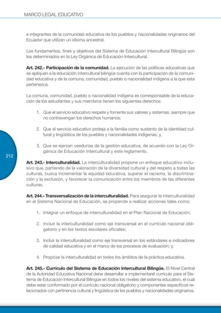 MARCO LEGAL EDUCATIVO
212
e integrantes de la comunidad educativa de los pueblos y nacionalidades originarios del
Ecuador que utilizan un idioma ancestral.
Los fundamentos, fines y objetivos del Sistema de Educación Intercultural Bilingüe son
los determinados en la Ley Orgánica de Educación Intercultural.
Art. 242.- Participación de la comunidad. La ejecución de las políticas educativas que
se apliquen a la educación intercultural bilingüe cuenta con la participación de la comuni-
dad educativa y de la comuna, comunidad, pueblo o nacionalidad indígena a la que esta
pertenezca.
La comuna, comunidad, pueblo o nacionalidad indígena es corresponsable de la educa-
ción de los estudiantes y sus miembros tienen los siguientes derechos:
1.	 Que el servicio educativo respete y fomente sus valores y sistemas, siempre que
no contravengan los derechos humanos;
2.	 Que el servicio educativo proteja a la familia como sustento de la identidad cul-
tural y lingüística de los pueblos y nacionalidades indígenas; y,
3.	 Que se ejerzan veedurías de la gestión educativa, de acuerdo con la Ley Or-
gánica de Educación Intercultural y este reglamento.
Art. 243.- Interculturalidad. La interculturalidad propone un enfoque educativo inclu-
sivo que, partiendo de la valoración de la diversidad cultural y del respeto a todas las
culturas, busca incrementar la equidad educativa, superar el racismo, la discrimina-
ción y la exclusión, y favorecer la comunicación entre los miembros de las diferentes
culturas.
Art. 244.- Transversalización de la interculturalidad. Para asegurar la interculturalidad
en el Sistema Nacional de Educación, se propende a realizar acciones tales como:
1.	 Integrar un enfoque de interculturalidad en el Plan Nacional de Educación;
2.	 Incluir la interculturalidad como eje transversal en el currículo nacional obli-
gatorio y en los textos escolares oficiales;
3.	 Incluir la interculturalidad como eje transversal en los estándares e indicadores
de calidad educativa y en el marco de los procesos de evaluación; y,
4.	 Propiciar la interculturalidad en todos los ámbitos de la práctica educativa.
Art. 245.- Currículo del Sistema de Educación Intercultural Bilingüe. El Nivel Central
de la Autoridad Educativa Nacional debe desarrollar e implementarel currículo para el Sis-
tema de Educación Intercultural Bilingüe en todos los niveles del sistema educativo, el cual
debe estar conformado por el currículo nacional obligatorio y componentes específicos re-
lacionados con pertinencia cultural y lingüística de los pueblos y nacionalidades originarios.
 