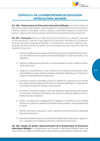 213
CAPÍTULO II. DE LA SUBSECRETARÍA DE EDUCACIÓN
INTERCULTURAL BILINGÜE
Art. 246.- Subsecretaría de Educación Intercultural Bilingüe. La Subsecretaría de
Educación Intercultural Bilingüe, especializada en el desarrollo de los conocimientos,
ciencias, saberes, tecnología, cultura y lenguas ancestrales indígenas, es parte sus-
tancial y orgánica del nivel de gestión central de la Autoridad Educativa Nacional.
Art. 247.- Funciones. Para el cumplimiento de sus atribuciones y deberes, previstas
en los artículos 87 y 88 de la Ley Orgánica de Educación Intercultural, la Subsecre-
taría de Educación Intercultural Bilingüe, en coordinación con otras instancias com-
petentes del Nivel Central de gestión de la Autoridad Educativa Nacional, tiene las
siguientes funciones:
1.	 Proponer políticas para asegurar la pertinencia cultural y lingüística de los servi-
cios del Sistema de Educación Intercultural Bilingüe en todos los niveles y mo-
dalidades;
2.	 Proponer políticas para promover la interculturalidad en todo el Sistema Nacio-
nal de Educación;
3.	 Asegurar el cumplimiento, en las instituciones del Sistema de Educación Inter-
cultural Bilingüe, de las políticas públicas educativas definidas por el Nivel Cen-
tral de la Autoridad Educativa Nacional;
4.	 Coordinar acciones orientadas a elevar la calidad de la educación que brindan
las instituciones del Sistema de Educación Intercultural Bilingüe, enmarcadas en
el contexto intercultural, bilingüe y plurinacional;
5.	 Coordinar y articular la relación entre las instancias especializadas del Sistema
de Educación Intercultural Bilingüe en los diversos niveles de gestión de la Au-
toridad Educativa Nacional;
6.	 Definir y coordinar las investigaciones li ngüísticas y científicas con el Instituto
de Idiomas, Ciencias y Saberes Ancestrales de los pueblos y nacionalidades del
Ecuador;
7.	 Remitir información requerida y rendir cuentas al Nivel Central de la Autoridad
Educativa Nacional; y,
8.	 Ejercer las demás funciones y atribuciones establecidas en las leyes y reglamen-
tos, y aquellas que le delegare la Ministra o Ministro de Educación.
Art. 248.- Niveles de gestión desconcentrados de la Subsecretaría de Educación
Intercultural Bilingüe. La Subsecretaría de Educación Intercultural Bilingüe, dentro del
marco de la Ley Orgánica de Educación Intercultural y de las políticas educativas nacio-
 