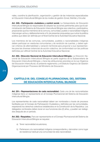 MARCO LEGAL EDUCATIVO
214
nales, coordina la planificación, organización y gestión de las instancias especializadas
en Educación Intercultural Bilingüe de los niveles de gestión Zonal, Distrital y Circuital.
Art. 249.- Participación ciudadana y control social. La Subsecretaría de Educación
Intercultural Bilingüe es responsable de adoptar las acciones pertinentes para que la ad-
ministración del Sistema de Educación Intercultural Bilingüe sea colectiva y participativa,
propiciando que los miembros de la comuna, comunidad, pueblo o nacionalidad indígena
intervengan activa y deliberantemente a fin de presentar propuestas que nutran la política
pública que debe ser definida por el Nivel Central de la Autoridad Educativa Nacional.
Los miembros de las comunas, comunidades, pueblos o nacionalidades indígenas
deben participar en veedurías comunitarias y de rendición de cuentas, y deben apli-
car criterios de alternabilidad y variación territorial para proponer a sus representan-
tes para las diversas instancias de acción colectiva, de conformidad con las políticas
definidas por elNivel Central de la Autoridad Educativa Nacional.
Art. 250.- Dirección Nacional de Educación Intercultural Bilingüe. La Dirección Na-
cional de Educación Intercultural Bilingüe es parte orgánica de la Subsecretaría de
Educación Intercultural Bilingüe, y tiene las atribuciones previstas en la Ley Orgánica
de Educación Intercultural, el presente reglamento y el Estatuto Orgánico de Gestión
Organizacional por Procesos del Ministerio de Educación.
CAPÍTULO III. DEL CONSEJO PLURINACIONAL DEL SISTEMA
DE EDUCACIÓN INTERCULTURAL BILINGÜE
Art. 251.- Representaciones de cada nacionalidad. Cada una de las nacionalidades
indígenas tiene un representante en el Consejo Plurinacional del Sistema de Educación
Intercultural Bilingüe.
Los representantes de cada nacionalidad deben ser nombrados a través de procesos
facilitados por el Consejo de Participación Ciudadana y definidos por las comunidades,
respetando los derechos colectivos establecidos en la Constitución de la República. Los
delegados nombrados deben durar en sus funciones dos (2) años, y pueden ser reelegi-
dos después de un período.
Art. 252.- Requisitos. Para ser representante en el Consejo Plurinacional del Sistema de
Educación Intercultural Bilingüe se requiere:
a)	 Tener nacionalidad ecuatoriana;
b)	 Pertenecer a la nacionalidad indígena correspondiente y demostrar como lugar
de residencia habitual una comunidad de esta nacionalidad;
 