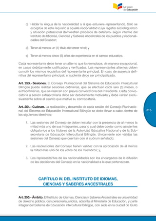 215
c)	 Hablar la lengua de la nacionalidad a la que estuviere representando. Solo se
exceptúa de este requisito a aquella nacionalidad cuyo registro sociolingüístico
y situación poblacional demuestren procesos de deterioro, según informe del
Instituto de Idiomas, Ciencias y Saberes Ancestrales de los pueblos y nacionali-
dades del Ecuador;
d)	 Tener al menos un (1) título de tercer nivel; y
e)	 Tener al menos cinco (5) años de experiencia en el campo educativo.
Cada representante debe tener un alterno que lo reemplace, de manera excepcional,
en casos debidamente justificados y verificados. Los representantes alternos deben
cumplir los mismos requisitos del representante principal. En caso de ausencia defi-
nitiva del representante principal, el suplente debe ser principalizado.
Art. 253.- Sesiones. El Consejo Plurinacional del Sistema de Educación Intercultural
Bilingüe puede realizar sesiones ordinarias, que se efectúen cada seis (6) meses, o
extraordinarias, que se realicen con previa convocatoria del Presidente. Cada convo-
catoria a sesión extraordinaria debe ser debidamente motivada y debe versar exclu-
sivamente sobre el asunto que motivó su convocatoria.
Art. 254.- Cuórum. La realización y desarrollo de cada sesión del Consejo Plurinacio-
nal del Sistema de Educación Intercultural Bilingüe se debe llevar a cabo dentro de
los siguientes términos:
1.	 Las sesiones del Consejo se deben instalar con la presencia de al menos la
mitad más uno de sus integrantes, para lo cual debe contar como asistentes
obligatorios a los titulares de la Autoridad Educativa Nacional y de la Sub-
secretaría de Educación Intercultural Bilingüe. Únicamente son válidas las
sesiones del Consejo que cuentan con el cuórum señalado;
2.	 Las resoluciones del Consejo tienen validez con la aprobación de al menos
la mitad más uno de los votos de los miembros; y,
3.	 Los representantes de las nacionalidades son los encargados de la difusión
de las decisiones del Consejo en la nacionalidad a la que pertenezcan.
CAPÍTULO IV. DEL INSTITUTO DE IDIOMAS,
CIENCIAS Y SABERES ANCESTRALES
Art. 255.- Ámbito. El Instituto de Idiomas, Ciencias y Saberes Ancestrales es una entidad
de derecho público, con personería jurídica, adscrita al Ministerio de Educación, y parte
integral del Sistema de Educación Intercultural Bilingüe, con sede en la ciudad de Quito
 