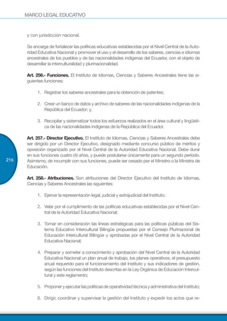 MARCO LEGAL EDUCATIVO
216
y con jurisdicción nacional.
Se encarga de fortalecer las políticas educativas establecidas por el Nivel Central de la Auto-
ridad Educativa Nacional y promover el uso y el desarrollo de los saberes, ciencias e idiomas
ancestrales de los pueblos y de las nacionalidades indígenas del Ecuador, con el objeto de
desarrollar la interculturalidad y plurinacionalidad.
Art. 256.- Funciones. El Instituto de Idiomas, Ciencias y Saberes Ancestrales tiene las si-
guientes funciones:
1.	 Registrar los saberes ancestrales para la obtención de patentes;
2.	 Crear un banco de datos y archivo de saberes de las nacionalidades indígenas de la
República del Ecuador; y,
3.	 Recopilar y sistematizar todos los esfuerzos realizados en el área cultural y lingüísti-
ca de las nacionalidades indígenas de la República del Ecuador.
Art. 257.- Director Ejecutivo. El Instituto de Idiomas, Ciencias y Saberes Ancestrales debe
ser dirigido por un Director Ejecutivo, designado mediante concurso público de méritos y
oposición organizado por el Nivel Central de la Autoridad Educativa Nacional. Debe durar
en sus funciones cuatro (4) años, y puede postularse únicamente para un segundo período.
Asimismo, de incumplir con sus funciones, puede ser cesado por el Ministro o la Ministra de
Educación.
Art. 258.- Atribuciones. Son atribuciones del Director Ejecutivo del Instituto de Idiomas,
Ciencias y Saberes Ancestrales las siguientes:
1.	 Ejercer la representación legal, judicial y extrajudicial del Instituto;
2.	 Velar por el cumplimiento de las políticas educativas establecidas por el Nivel Cen-
tral de la Autoridad Educativa Nacional;
3.	 Tomar en consideración las líneas estratégicas para las políticas públicas del Sis-
tema Educativo Intercultural Bilingüe propuestas por el Consejo Plurinacional de
Educación Intercultural Bilingüe y aprobadas por el Nivel Central de la Autoridad
Educativa Nacional;
4.	 Preparar y someter a conocimiento y aprobación del Nivel Central de la Autoridad
Educativa Nacional un plan anual de trabajo, los planes operativos, el presupuesto
anual requerido para el funcionamiento del Instituto y sus indicadores de gestión,
según las funciones del Instituto descritas en la Ley Orgánica de Educación Intercul-
tural y este reglamento;
5.	 ProponeryejecutarlaspolíticasdeoperatividadtécnicayadministrativadelInstituto;
6.	 Dirigir, coordinar y supervisar la gestión del Instituto y expedir los actos que re-
 