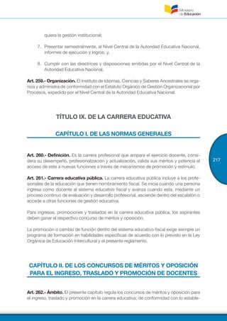 217
quiera la gestión institucional;
7.	 Presentar semestralmente, al Nivel Central de la Autoridad Educativa Nacional,
informes de ejecución y logros; y,
8.	 Cumplir con las directrices y disposiciones emitidas por el Nivel Central de la
Autoridad Educativa Nacional.
Art. 259.- Organización. El Instituto de Idiomas, Ciencias y Saberes Ancestrales se orga-
niza y administra de conformidad con el Estatuto Orgánico de Gestión Organizacional por
Procesos, expedido por el Nivel Central de la Autoridad Educativa Nacional.
TÍTULO IX. DE LA CARRERA EDUCATIVA
CAPÍTULO I. DE LAS NORMAS GENERALES
Art. 260.- Definición. Es la carrera profesional que ampara el ejercicio docente, consi-
dera su desempeño, profesionalización y actualización, valida sus méritos y potencia el
acceso de este a nuevas funciones a través de mecanismos de promoción y estímulo.
Art. 261.- Carrera educativa pública. La carrera educativa pública incluye a los profe-
sionales de la educación que tienen nombramiento fiscal. Se inicia cuando una persona
ingresa como docente al sistema educativo fiscal y avanza cuando esta, mediante un
proceso continuo de evaluación y desarrollo profesional, asciende dentro del escalafón o
accede a otras funciones de gestión educativa.
Para ingresos, promociones y traslados en la carrera educativa pública, los aspirantes
deben ganar el respectivo concurso de méritos y oposición.
La promoción o cambio de función dentro del sistema educativo fiscal exige siempre un
programa de formación en habilidades específicas de acuerdo con lo previsto en la Ley
Orgánica de Educación Intercultural y el presente reglamento.
CAPÍTULO II. DE LOS CONCURSOS DE MÉRITOS Y OPOSICIÓN
PARA EL INGRESO, TRASLADO Y PROMOCIÓN DE DOCENTES
Art. 262.- Ámbito. El presente capítulo regula los concursos de méritos y oposición para
el ingreso, traslado y promoción en la carrera educativa, de conformidad con lo estable-
 