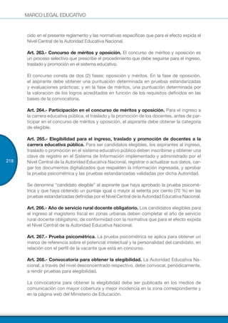 MARCO LEGAL EDUCATIVO
218
cido en el presente reglamento y las normativas específicas que para el efecto expida el
Nivel Central de la Autoridad Educativa Nacional.
Art. 263.- Concurso de méritos y oposición. El concurso de méritos y oposición es
un proceso selectivo que prescribe el procedimiento que debe seguirse para el ingreso,
traslado y promoción en el sistema educativo.
El concurso consta de dos (2) fases: oposición y méritos. En la fase de oposición,
el aspirante debe obtener una puntuación determinada en pruebas estandarizadas
y evaluaciones prácticas; y en la fase de méritos, una puntuación determinada por
la valoración de los logros acreditados en función de los requisitos definidos en las
bases de la convocatoria.
Art. 264.- Participación en el concurso de méritos y oposición. Para el ingreso a
la carrera educativa pública, el traslado y la promoción de los docentes, antes de par-
ticipar en el concurso de méritos y oposición, el aspirante debe obtener la categoría
de elegible.
Art. 265.- Elegibilidad para el ingreso, traslado y promoción de docentes a la
carrera educativa pública. Para ser candidatos elegibles, los aspirantes al ingreso,
traslado o promoción en el sistema educativo público deben inscribirse y obtener una
clave de registro en el Sistema de Información implementado y administrado por el
Nivel Central de la Autoridad Educativa Nacional, registrar o actualizar sus datos, car-
gar los documentos digitalizados que respalden la información ingresada, y aprobar
la prueba psicométrica y las pruebas estandarizadas validadas por dicha Autoridad.
Se denomina “candidato elegible” al aspirante que haya aprobado la prueba psicomé-
trica y que haya obtenido un puntaje igual o mayor al setenta por ciento (70 %) en las
pruebas estandarizadas definidas por el Nivel Central de la Autoridad Educativa Nacional.
Art. 266.- Año de servicio rural docente obligatorio. Los candidatos elegibles para
el ingreso al magisterio fiscal en zonas urbanas deben completar el año de servicio
rural docente obligatorio, de conformidad con la normativa que para el efecto expida
el Nivel Central de la Autoridad Educativa Nacional.
Art. 267.- Prueba psicométrica. La prueba psicométrica se aplica para obtener un
marco de referencia sobre el potencial intelectual y la personalidad del candidato, en
relación con el perfil de la vacante que está en concurso.
Art. 268.- Convocatoria para obtener la elegibilidad. La Autoridad Educativa Na-
cional, a través del nivel desconcentrado respectivo, debe convocar, periódicamente,
a rendir pruebas para elegibilidad.
La convocatoria para obtener la elegibilidad debe ser publicada en los medios de
comunicación con mayor cobertura y mejor incidencia en la zona correspondiente y
en la página web del Ministerio de Educación.
 