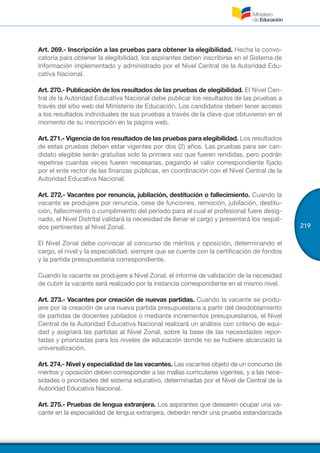 219
Art. 269.- Inscripción a las pruebas para obtener la elegibilidad. Hecha la convo-
catoria para obtener la elegibilidad, los aspirantes deben inscribirse en el Sistema de
Información implementado y administrado por el Nivel Central de la Autoridad Edu-
cativa Nacional.
Art. 270.- Publicación de los resultados de las pruebas de elegibilidad. El Nivel Cen-
tral de la Autoridad Educativa Nacional debe publicar los resultados de las pruebas a
través del sitio web del Ministerio de Educación. Los candidatos deben tener acceso
a los resultados individuales de sus pruebas a través de la clave que obtuvieron en el
momento de su inscripción en la página web.
Art. 271.- Vigencia de los resultados de las pruebas para elegibilidad. Los resultados
de estas pruebas deben estar vigentes por dos (2) años. Las pruebas para ser can-
didato elegible serán gratuitas solo la primera vez que fueren rendidas, pero podrán
repetirse cuantas veces fueren necesarias, pagando el valor correspondiente fijado
por el ente rector de las finanzas públicas, en coordinación con el Nivel Central de la
Autoridad Educativa Nacional.
Art. 272.- Vacantes por renuncia, jubilación, destitución o fallecimiento. Cuando la
vacante se produjere por renuncia, cese de funciones, remoción, jubilación, destitu-
ción, fallecimiento o cumplimiento del período para el cual el profesional fuere desig-
nado, el Nivel Distrital validará la necesidad de llenar el cargo y presentará los respal-
dos pertinentes al Nivel Zonal.
El Nivel Zonal debe convocar al concurso de méritos y oposición, determinando el
cargo, el nivel y la especialidad, siempre que se cuente con la certificación de fondos
y la partida presupuestaria correspondiente.
Cuando la vacante se produjere a Nivel Zonal, el informe de validación de la necesidad
de cubrir la vacante será realizado por la instancia correspondiente en el mismo nivel.
Art. 273.- Vacantes por creación de nuevas partidas. Cuando la vacante se produ-
jere por la creación de una nueva partida presupuestaria a partir del desdoblamiento
de partidas de docentes jubilados o mediante incrementos presupuestarios, el Nivel
Central de la Autoridad Educativa Nacional realizará un análisis con criterio de equi-
dad y asignará las partidas al Nivel Zonal, sobre la base de las necesidades repor-
tadas y priorizadas para los niveles de educación donde no se hubiere alcanzado la
universalización.
Art. 274.- Nivel y especialidad de las vacantes. Las vacantes objeto de un concurso de
méritos y oposición deben corresponder a las mallas curriculares vigentes, y a las nece-
sidades o prioridades del sistema educativo, determinadas por el Nivel de Central de la
Autoridad Educativa Nacional.
Art. 275.- Pruebas de lengua extranjera. Los aspirantes que desearen ocupar una va-
cante en la especialidad de lengua extranjera, deberán rendir una prueba estandarizada
 