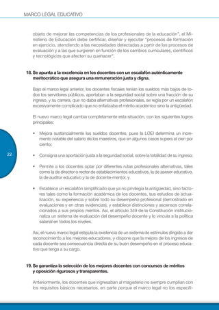 MARCO LEGAL EDUCATIVO
22
objeto de mejorar las competencias de los profesionales de la educación”, el Mi-
nisterio de Educación debe certificar, diseñar y ejecutar “procesos de formación
en ejercicio, atendiendo a las necesidades detectadas a partir de los procesos de
evaluación y a las que surgieren en función de los cambios curriculares, científicos
y tecnológicos que afecten su quehacer”.
18.	Se apunta a la excelencia en los docentes con un escalafón auténticamente
meritocrático que asegura una remuneración justa y digna.
Bajo el marco legal anterior, los docentes fiscales tenían los sueldos más bajos de to-
dos los servidores públicos, aportaban a la seguridad social sobre una fracción de su
ingreso, y su carrera, que no daba alternativas profesionales, se regía por un escalafón
excesivamente complicado que no enfatizaba el mérito académico sino la antigüedad.
El nuevo marco legal cambia completamente esta situación, con los siguientes logros
principales:
•	 Mejora sustancialmente los sueldos docentes, pues la LOEI determina un incre-
mento notable del salario de los maestros, que en algunos casos supera el cien por
ciento;
•	 Consigna una aportación justa a la seguridad social, sobre la totalidad de su ingreso;
•	 Permite a los docentes optar por diferentes rutas profesionales alternativas, tales
como la de director o rector de establecimientos educativos, la de asesor educativo,
la de auditor educativo y la de docente-mentor, y
•	 Establece un escalafón simplificado que ya no privilegia la antigüedad, sino facto-
res tales como la formación académica de los docentes, sus estudios de actua-
lización, su experiencia y sobre todo su desempeño profesional (demostrado en
evaluaciones y en otras evidencias), y establece distinciones y ascensos correla-
cionados a sus propios méritos. Así, el artículo 349 de la Constitución institucio-
naliza un sistema de evaluación del desempeño docente y lo vincula a la política
salarial en todos los niveles.
Así, el nuevo marco legal estipula la existencia de un sistema de estímulos dirigido a dar
reconocimiento a los mejores educadores, y dispone que la mejora de los ingresos de
cada docente sea consecuencia directa de su buen desempeño en el proceso educa-
tivo que tenga a su cargo.
19.	Se garantiza la selección de los mejores docentes con concursos de méritos
y oposición rigurosos y transparentes.
Anteriormente, los docentes que ingresaban al magisterio no siempre cumplían con
los requisitos básicos necesarios, en parte porque el marco legal no los especifi-
 