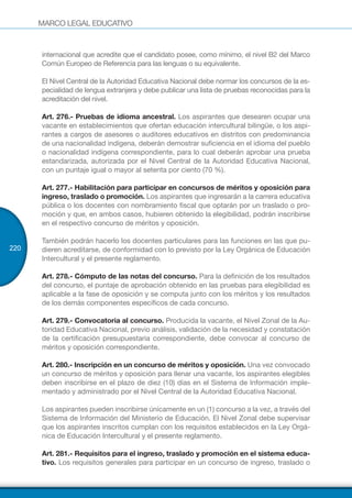 MARCO LEGAL EDUCATIVO
220
internacional que acredite que el candidato posee, como mínimo, el nivel B2 del Marco
Común Europeo de Referencia para las lenguas o su equivalente.
El Nivel Central de la Autoridad Educativa Nacional debe normar los concursos de la es-
pecialidad de lengua extranjera y debe publicar una lista de pruebas reconocidas para la
acreditación del nivel.
Art. 276.- Pruebas de idioma ancestral. Los aspirantes que desearen ocupar una
vacante en establecimientos que ofertan educación intercultural bilingüe, o los aspi-
rantes a cargos de asesores o auditores educativos en distritos con predominancia
de una nacionalidad indígena, deberán demostrar suficiencia en el idioma del pueblo
o nacionalidad indígena correspondiente, para lo cual deberán aprobar una prueba
estandarizada, autorizada por el Nivel Central de la Autoridad Educativa Nacional,
con un puntaje igual o mayor al setenta por ciento (70 %).
Art. 277.- Habilitación para participar en concursos de méritos y oposición para
ingreso, traslado o promoción. Los aspirantes que ingresarán a la carrera educativa
pública o los docentes con nombramiento fiscal que optarán por un traslado o pro-
moción y que, en ambos casos, hubieren obtenido la elegibilidad, podrán inscribirse
en el respectivo concurso de méritos y oposición.
También podrán hacerlo los docentes particulares para las funciones en las que pu-
dieren acreditarse, de conformidad con lo previsto por la Ley Orgánica de Educación
Intercultural y el presente reglamento.
Art. 278.- Cómputo de las notas del concurso. Para la definición de los resultados
del concurso, el puntaje de aprobación obtenido en las pruebas para elegibilidad es
aplicable a la fase de oposición y se computa junto con los méritos y los resultados
de los demás componentes específicos de cada concurso.
Art. 279.- Convocatoria al concurso. Producida la vacante, el Nivel Zonal de la Au-
toridad Educativa Nacional, previo análisis, validación de la necesidad y constatación
de la certificación presupuestaria correspondiente, debe convocar al concurso de
méritos y oposición correspondiente.
Art. 280.- Inscripción en un concurso de méritos y oposición. Una vez convocado
un concurso de méritos y oposición para llenar una vacante, los aspirantes elegibles
deben inscribirse en el plazo de diez (10) días en el Sistema de Información imple-
mentado y administrado por el Nivel Central de la Autoridad Educativa Nacional.
Los aspirantes pueden inscribirse únicamente en un (1) concurso a la vez, a través del
Sistema de Información del Ministerio de Educación. El Nivel Zonal debe supervisar
que los aspirantes inscritos cumplan con los requisitos establecidos en la Ley Orgá-
nica de Educación Intercultural y el presente reglamento.
Art. 281.- Requisitos para el ingreso, traslado y promoción en el sistema educa-
tivo. Los requisitos generales para participar en un concurso de ingreso, traslado o
 
