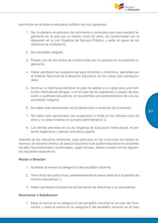 221
promoción en el sistema educativo público son los siguientes:
1.	 Ser ciudadano ecuatoriano de nacimiento o extranjero que haya residido le-
galmente en el país por lo menos cinco (5) años, de conformidad con lo
dispuesto en la Ley Orgánica de Servicio Público, y estar en goce de los
derechos de ciudadanía;
2.	 Ser candidato elegible;
3.	 Poseer uno de los títulos de conformidad con lo previsto en el presente re-
glamento;
4.	 Haber aprobado las evaluaciones para docentes o directivos, aplicadas por
el Instituto Nacional de Evaluación Educativa, en los casos que correspon-
diere;
5.	 Dominar un idioma ancestral en el caso de aplicar a un cargo para una insti-
tución intercultural bilingüe, o en el caso de los aspirantes a cargos de ase-
sores o auditores educativos, en los distritos con predominancia de una na-
cionalidad indígena;
6.	 No haber sido sancionado con la destitución o remoción de funciones;
7.	 No haber sido sancionado con suspensión o multa en los últimos cinco (5)
años y no estar inmerso en sumario administrativo; y,
8.	 Los demás previstos en la Ley Orgánica de Educación Intercultural, el pre-
sente reglamento y demás normativa vigente.
Además de los requisitos anteriores, para participar en los concursos de cargos di-
rectivos, de docente mentor, de asesor educativo o de auditor educativo los docentes
fiscales, fiscomisionales y particulares, según el caso, deben cumplir con los siguien-
tes requisitos específicos:
Rector o Director:
1.	 Acreditar al menos la categoría D del escalafón docente;
2.	 Tener título de cuarto nivel, preferentemente en áreas relativas a la gestión de
centros educativos; y,
3.	 Haber aprobado el programa de formación de directivos o su equivalente.
Vicerrector o Subdirector:
1.	 Estar al menos en la categoría D del escalafón docente en el caso del Vice-
rrector, y estar al menos en la categoría E del escalafón docente en el caso
 