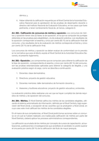 223
démica; y,
4.	 Haber obtenido la calificación requerida por el Nivel Central de la Autoridad Edu-
cativa Nacional para la aprobación de las pruebas de desempeño docente o
directivo del Instituto Nacional de Evaluación Educativa, en los casos que fuere
pertinente, o tener nombramiento fiscal de, al menos, categoría D.
Art. 282.- Calificación de concursos de méritos y oposición. Los concursos de méri-
tos y oposición tienen dos (2) fases: la de oposición, en la que se computan los puntajes
obtenidos en las pruebas para elegibilidad, y la de evaluación práctica. Los resultados de
la oposición corresponden al sesenta y cinco por ciento (65 %) de la calificación final del
concurso, y los resultados de la de evaluación de méritos corresponde al treinta y cinco
por ciento (35 %) de la calificación final.
Los concursos de méritos y oposición se deben evaluar de conformidad con lo previsto
en la normativa que para el efecto expida el Nivel Central de la Autoridad Educativa Na-
cional y el presente reglamento.
Art. 283.- Oposición. Los componentes que se computan para obtener la calificación de
la fase de oposición, correspondiente al sesenta y cinco por ciento (65 %) del concurso,
son las pruebas estandarizadas aplicadas para obtener la categoría de elegible, y una
evaluación práctica según el cargo, como se describe a continuación:
1.	 Docentes: clase demostrativa;
2.	 Directivos: proyecto de gestión educativa;
3.	 Docentes mentores: taller demostrativo de formación docente; y,
4.	 Asesores y Auditores educativos: proyecto de gestión educativa y entrevista.
La evaluación práctica debe realizarse una vez que se hayan cumplido los demás requi-
sitos de méritos y de oposición del concurso.
Art. 284.- Méritos. El Nivel Distrital califica los méritos de los candidatos elegibles, utili-
zando el sistema automatizado de información, definido por el Nivel Central y bajo super-
visión del Nivel Zonal, a excepción de las vacantes que se produjeren a Nivel Zonal, en
cuyo caso este nivel calificará los méritos de los candidatos elegibles.
En el marco de sus competencias, el Nivel Zonal podrá tomar acciones sobre un concur-
so en el cual se hubiere realizado una inadecuada calificación de méritos por parte del
Nivel Distrital y deberá aplicar los procesos administrativos correspondientes.
La calificación acumulada de los méritos por concepto de cursos de capacitación, actua-
lizaciones, publicaciones e investigaciones que acreditare el candidato no podrá superar
el cincuenta por ciento (50 %) de la calificación del título de mayor jerarquía.
 