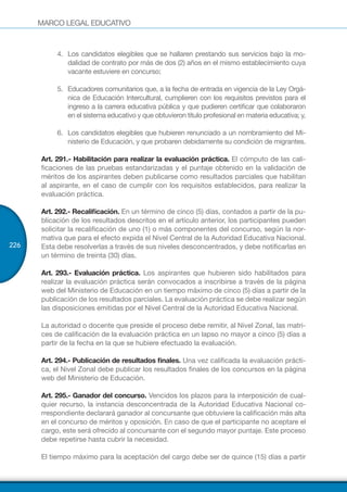 MARCO LEGAL EDUCATIVO
226
4.	 Los candidatos elegibles que se hallaren prestando sus servicios bajo la mo-
dalidad de contrato por más de dos (2) años en el mismo establecimiento cuya
vacante estuviere en concurso;
5.	 Educadores comunitarios que, a la fecha de entrada en vigencia de la Ley Orgá-
nica de Educación Intercultural, cumplieren con los requisitos previstos para el
ingreso a la carrera educativa pública y que pudieren certificar que colaboraron
en el sistema educativo y que obtuvieron título profesional en materia educativa; y,
6.	 Los candidatos elegibles que hubieren renunciado a un nombramiento del Mi-
nisterio de Educación, y que probaren debidamente su condición de migrantes.
Art. 291.- Habilitación para realizar la evaluación práctica. El cómputo de las cali-
ficaciones de las pruebas estandarizadas y el puntaje obtenido en la validación de
méritos de los aspirantes deben publicarse como resultados parciales que habilitan
al aspirante, en el caso de cumplir con los requisitos establecidos, para realizar la
evaluación práctica.
Art. 292.- Recalificación. En un término de cinco (5) días, contados a partir de la pu-
blicación de los resultados descritos en el artículo anterior, los participantes pueden
solicitar la recalificación de uno (1) o más componentes del concurso, según la nor-
mativa que para el efecto expida el Nivel Central de la Autoridad Educativa Nacional.
Esta debe resolverlas a través de sus niveles desconcentrados, y debe notificarlas en
un término de treinta (30) días.
Art. 293.- Evaluación práctica. Los aspirantes que hubieren sido habilitados para
realizar la evaluación práctica serán convocados a inscribirse a través de la página
web del Ministerio de Educación en un tiempo máximo de cinco (5) días a partir de la
publicación de los resultados parciales. La evaluación práctica se debe realizar según
las disposiciones emitidas por el Nivel Central de la Autoridad Educativa Nacional.
La autoridad o docente que preside el proceso debe remitir, al Nivel Zonal, las matri-
ces de calificación de la evaluación práctica en un lapso no mayor a cinco (5) días a
partir de la fecha en la que se hubiere efectuado la evaluación.
Art. 294.- Publicación de resultados finales. Una vez calificada la evaluación prácti-
ca, el Nivel Zonal debe publicar los resultados finales de los concursos en la página
web del Ministerio de Educación.
Art. 295.- Ganador del concurso. Vencidos los plazos para la interposición de cual-
quier recurso, la instancia desconcentrada de la Autoridad Educativa Nacional co-
rrespondiente declarará ganador al concursante que obtuviere la calificación más alta
en el concurso de méritos y oposición. En caso de que el participante no aceptare el
cargo, este será ofrecido al concursante con el segundo mayor puntaje. Este proceso
debe repetirse hasta cubrir la necesidad.
El tiempo máximo para la aceptación del cargo debe ser de quince (15) días a partir
 