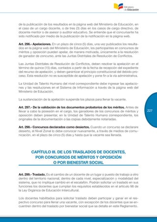 227
de la publicación de los resultados en la página web del Ministerio de Educación, en
el caso de un cargo docente, o de tres (3) días en los casos de cargo directivo, de
docente mentor o de asesor o auditor educativo. Se entiende que el concursante ha
sido notificado por medio de la publicación de la notificación en la página web.
Art. 296.- Apelaciones. En un plazo de cinco (5) días, una vez publicados los resulta-
dos en la página web del Ministerio de Educación, los participantes en concursos de
méritos y oposición pueden apelar, de manera motivada, únicamente a la resolución
de ganador de concurso, ante las Juntas Distritales de Resolución de Conflictos.
Las Juntas Distritales de Resolución de Conflictos, deben resolver la apelación en el
término de quince (15) días, contados a partir de la fecha de recepción del expediente
del recurso de apelación, y deben garantizar el principio constitucional del debido pro-
ceso. Esta resolución no es susceptible de apelación y pone fin a la vía administrativa.
La Unidad de Talento Humano del nivel correspondiente debe ingresar las apelacio-
nes y las resoluciones en el Sistema de Información a través de la página web del
Ministerio de Educación.
La sustanciación de la apelación suspende los plazos para llenar la vacante.
Art. 297.- De la validación de los documentos probatorios de los méritos. Antes de
llevar a cabo la posesión en el cargo, los ganadores de los concursos de méritos y
oposición deben presentar, en la Unidad de Talento Humano correspondiente, los
originales de la documentación o las copias debidamente notariadas.
Art. 298.- Concursos declarados como desiertos. Cuando un concurso se declarare
desierto, el Nivel Zonal lo debe convocar nuevamente, a través de medios de comu-
nicación, en el plazo de cinco (5) días y hasta que la vacante sea llenada.
CAPÍTULO III. DE LOS TRASLADOS DE DOCENTES,
POR CONCURSOS DE MÉRITOS Y OPOSICIÓN
O POR BIENESTAR SOCIAL
Art. 299.- Traslado. Es el cambio de un docente de un lugar o puesto de trabajo a otro
dentro del territorio nacional, dentro de cada nivel, especialización y modalidad del
sistema, que no implique cambio en el escalafón. Podrán solicitar un traslado en sus
funciones los docentes que cumplan los requisitos establecidos en el artículo 98 de
la Ley Orgánica de Educación Intercultural.
Los docentes habilitados para solicitar traslado deben participar y ganar en el res-
pectivo concurso para llenar una vacante, con excepción de los docentes que se en-
cuentren dentro del traslado por bienestar social que se detalla en este Reglamento.
 