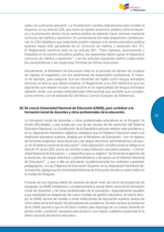 23
caba con suficiente precisión. La Constitución cambia radicalmente este modelo al
disponer, en su artículo 228, que tanto el ingreso al servicio público como el ascen-
so y la promoción dentro de la carrera pública se deberán hacer siempre mediante
concurso de méritos y oposición. En consonancia con esta disposición constitucio-
nal, la LOEI establece que solamente podrán ingresar a la carrera educativa pública
quienes hayan sido ganadores de un concurso de méritos y oposición (Art. 97).
El Reglamento confirma esto en su artículo 261: “Para ingresos, promociones y
traslados en la carrera educativa pública, los aspirantes deben ganar el respectivo
concurso de méritos y oposición”, y en los artículos siguientes define cuáles serán
las características y las exigencias mínimas de dichos concursos.
Actualmente, el Ministerio de Educación está en el proceso de alinear las pruebas
de ingreso al magisterio con los estándares de desempeño profesional. A mane-
ra de ejemplo, para asegurar que los docentes de inglés como lengua extranjera
dominen el idioma que deben enseñar, el Reglamento a la LOEI determina que los
aspirantes que deseen ocupar una vacante en la especialidad de lengua extranjera
deberán rendir una prueba estandarizada internacional que acredite que cumplen,
como mínimo, con el estándar B2 del Marco Común Europeo de Referencia.
20.	Se crea la Universidad Nacional de Educación (UNAE), para contribuir a la
formación inicial de docentes y otros profesionales de la educación.
La formación inicial de docentes y otros profesionales educativos en el Ecuador ha
tenido dificultades, y esa puede ser una de las causas de las carencias del Sistema
Educativo Nacional. La Constitución de la República procura resolver este problema y,
en su disposición transitoria vigésima, establece que el Gobierno Nacional creará una
institución educativa superior, dirigida por el Ministerio de Educación, “con el objetivo
de fomentar el ejercicio de la docencia y de cargos directivos, administrativos y de apo-
yo en el sistema nacional de educación”. Esta disposición constitucional se refleja en el
artículo 76 de la LOEI, que le da nombre a esta institución educativa superior —Univer-
sidad Nacional de Educación— y especifica que su objetivo “es fomentar el ejercicio de
la docencia, de cargos directivos y administrativos y de apoyo en el Sistema Nacional
de Educación”, y que a ella se articularán académicamente los institutos superiores
pedagógicos. La Ley Orgánica de Educación Superior, en su disposición transitoria de-
cimoquinta, agrega que la Universidad Nacional de Educación tendrá su sede matriz en
la ciudad de Azogues.
A través de una rigurosa oferta de carreras de tercer nivel, así como de programas de
posgrado, la UNAE fortalecerá y complementará la actual oferta nacional de formación
inicial de docentes y de otros profesionales de la educación, especialmente aquellos
cuya necesidad se desprende del nuevo modelo de gestión educativa. Al mismo tiem-
po, la UNAE servirá de modelo a otras instituciones de educación superior acerca de
cómo debe ser la formación de educadores de excelencia. De esa manera, la existencia
de la UNAE apunta a que en el futuro nuestro país disponga de un cuerpo docente de
primer orden, condición necesaria para producir una mejora cualitativa sustancial en la
oferta nacional del servicio educativo.
 