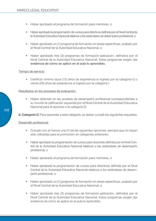 MARCO LEGAL EDUCATIVO
232
•	 Haber aprobado el programa de formación para mentores, o
•	 HaberaprobadolaprogramacióndecursosparadirectivosdefinidaporelNivelCentralde
laAutoridadEducativaNacionalrelativosalosestándaresdedesempeñoprofesional,o
•	 Haber aprobado un (1) programa de formación en áreas específicas, avalado por
el Nivel Central de la Autoridad Educativa Nacional, o
•	 Haber aprobado tres (3) programas de formación-aplicación, definidos por el
Nivel Central de la Autoridad Educativa Nacional. Estos programas exigen dar
evidencia de cómo se aplicó en el aula lo aprendido.
Tiempo de servicio:
•	 Certificar mínimo doce (12) años de experiencia si ingresó por la categoría G o
veinte (20) años de experiencia si ingresó por la categoría I.
Resultados en los procesos de evaluación:
•	 Haber obtenido en las pruebas de desempeño profesional correspondientes a
su función la calificación requerida por el Nivel Central de la Autoridad Educativa
Nacional para el ascenso a la categoría D.
8. Categoría C: Para ascender a esta categoría, se deben cumplir los siguientes requisitos:
Desarrollo profesional:
•	 Cumplir con al menos una (1) de las siguientes opciones, siempre que no hayan
sido utilizadas para la promoción en categorías anteriores:
•	 Haber aprobado la programación de cursos para docentes definida por el Nivel Cen-
tral de la Autoridad Educativa Nacional relativos a los estándares de desempeño
profesional, o
•	 Haber aprobado el programa de formación para mentores, o
•	 Haber aprobado la programación de cursos para directivos definida por el Nivel
Central de la Autoridad Educativa Nacional relativos a los estándares de desem-
peño profesional, o
•	 Haber aprobado un (1) programa de formación en áreas específicas, avalado por
el Nivel Central de la Autoridad Educativa Nacional, o
•	 Haber aprobado tres (3) programas de formación-aplicación, definidos por el
Nivel Central de la Autoridad Educativa Nacional. Estos programas exigen dar
evidencia de cómo se aplicó en el aula lo aprendido.
 