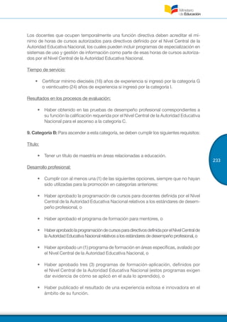 233
Los docentes que ocupen temporalmente una función directiva deben acreditar el mí-
nimo de horas de cursos autorizados para directivos definido por el Nivel Central de la
Autoridad Educativa Nacional, los cuales pueden incluir programas de especialización en
sistemas de uso y gestión de información como parte de esas horas de cursos autoriza-
dos por el Nivel Central de la Autoridad Educativa Nacional.
Tiempo de servicio:
•	 Certificar mínimo dieciséis (16) años de experiencia si ingresó por la categoría G
o veinticuatro (24) años de experiencia si ingresó por la categoría I.
Resultados en los procesos de evaluación:
•	 Haber obtenido en las pruebas de desempeño profesional correspondientes a
su función la calificación requerida por el Nivel Central de la Autoridad Educativa
Nacional para el ascenso a la categoría C.
9. Categoría B: Para ascender a esta categoría, se deben cumplir los siguientes requisitos:
Título:
•	 Tener un título de maestría en áreas relacionadas a educación.
Desarrollo profesional:
•	 Cumplir con al menos una (1) de las siguientes opciones, siempre que no hayan
sido utilizadas para la promoción en categorías anteriores:
•	 Haber aprobado la programación de cursos para docentes definida por el Nivel
Central de la Autoridad Educativa Nacional relativos a los estándares de desem-
peño profesional, o
•	 Haber aprobado el programa de formación para mentores, o
•	 HaberaprobadolaprogramacióndecursosparadirectivosdefinidaporelNivelCentralde
laAutoridadEducativaNacionalrelativosalosestándaresdedesempeñoprofesional,o
•	 Haber aprobado un (1) programa de formación en áreas específicas, avalado por
el Nivel Central de la Autoridad Educativa Nacional, o
•	 Haber aprobado tres (3) programas de formación-aplicación, definidos por
el Nivel Central de la Autoridad Educativa Nacional (estos programas exigen
dar evidencia de cómo se aplicó en el aula lo aprendido), o
•	 Haber publicado el resultado de una experiencia exitosa e innovadora en el
ámbito de su función.
 