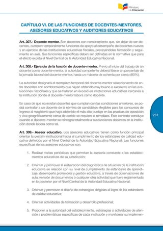 237
CAPÍTULO VI. DE LAS FUNCIONES DE DOCENTES-MENTORES,
ASESORES EDUCATIVOS Y AUDITORES EDUCATIVOS
Art. 307.- Docente-mentor. Son docentes con nombramiento que, sin dejar de ser do-
centes, cumplen temporalmente funciones de apoyo al desempeño de docentes nuevos
y en ejercicio de las instituciones educativas fiscales, proveyéndoles formación y segui-
miento en aula. Sus funciones específicas deben ser definidas en la normativa que para
el efecto expida el Nivel Central de la Autoridad Educativa Nacional.
Art. 308.- Ejercicio de la función de docente-mentor. Previo al inicio del trabajo de un
docente como docente-mentor, la autoridad competente deberá liberar un porcentaje de
la jornada laboral del docente-mentor, hasta un máximo de ochenta por ciento (80%).
La autoridad designará el reemplazo temporal del docente-mentor seleccionando de en-
tre docentes con nombramiento que hayan obtenido muy bueno o excelente en las eva-
luaciones nacionales y que se hallaren en exceso en instituciones educativas cercanas a
la institución donde el docente-mentor labora como docente.
En caso de que no existan docentes que cumplan con las condiciones anteriores, se po-
drá contratar a un docente de la nómina de candidatos elegibles para los concursos de
ingreso al magisterio que haya obtenido el más alto puntaje en las pruebas de oposición
y viva geográficamente cerca de donde se requiere el remplazo. Este contrato concluye
cuando el docente-mentor se reintegra totalmente a sus funciones docentes en la institu-
ción donde labora como tal.
Art. 309.- Asesor educativo. Los asesores educativos tienen como función principal
orientar la gestión institucional hacia el cumplimiento de los estándares de calidad edu-
cativa definidos por el Nivel Central de la Autoridad Educativa Nacional. Las funciones
específicas de los asesores educativos son:
1.	 Realizar visitas periódicas que permitan la asesoría constante a los estableci-
mientos educativos de su jurisdicción;
2.	 Orientar y promover la elaboración del diagnóstico de situación de la institución
educativa en relación con su nivel de cumplimiento de estándares de aprendi-
zaje, desempeño profesional y gestión educativa, a través de observaciones de
aula, revisión de documentos o cualquier otra actividad que fuere reglamentada
en lo posterior por el Nivel Central de la Autoridad Educativa Nacional;
3.	 Orientar y promover el diseño de estrategias dirigidas al logro de los estándares
de calidad educativa;
4.	 Orientar actividades de formación y desarrollo profesional;
5.	 Proponer, a la autoridad del establecimiento, estrategias o actividades de aten-
ción a problemáticas específicas de cada institución y monitorear su implemen-
 