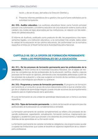 MARCO LEGAL EDUCATIVO
238
tación, y de ser el caso, derivarlas a la Dirección Distrital; y,
6.	 Presentar informes periódicos de su gestión y los que le fueren solicitados por la
autoridad competente.
Art. 310.- Auditor educativo. Los auditores educativos tienen como función principal
proveer a las autoridades y al sistema educativo de una evaluación externa acerca de la
calidad y los niveles de logro alcanzados por las instituciones, en relación con los están-
dares de calidad educativa.
El Informe de Auditoría, publicado como producto de ello, les proporciona a los repre-
sentantes legales, a la institución educativa y a la comunidad más amplia, datos sobre
la calidad de la educación en los centros educativos, de conformidad con la normativa
específica emitida por el Nivel Central de la Autoridad Educativa Nacional.
CAPÍTULO VII. DE LA OFERTA DE FORMACIÓN PERMANENTE
PARA LOS PROFESIONALES DE LA EDUCACIÓN
Art. 311.- De los procesos de formación permanente para los profesionales de la
educación. El Nivel Central de la Autoridad Educativa Nacional, con el objeto de me-
jorar las competencias de los profesionales de la educación, certifica, diseña y ejecuta
procesos de formación en ejercicio, atendiendo a las necesidades detectadas a partir de
los procesos de evaluación y a las que surgieren en función de los cambios curriculares,
científicos y tecnológicos que afecten su quehacer.
Art. 312.- Programas y cursos de formación permanente. El programa de formación
permanente es un conjunto o grupo de cursos relacionados entre sí que se orientan al lo-
gro de un objetivo de aprendizaje integral y puede vincular acciones de acompañamiento
posterior para la implementación de lo aprendido.
El curso de formación es una unidad de aprendizaje relacionada con un tema o una tarea
específica.
Art. 313.- Tipos de formación permanente. La oferta de formación en ejercicio para los
profesionales de la educación es complementaria o remedial.
La formación permanente de carácter complementario se refiere a los procesos de de-
sarrollo profesional, capacitación, actualización, formación continua, mejoramiento pe-
dagógico y académico para que provean a los docentes de conocimientos y habilidades
distintas de las aprendidas en su formación inicial.
La formación permanente de carácter remedial es obligatoria y se programa para ayudar
a superar las limitaciones que tuviere el docente en aspectos específicos de su desem-
peño profesional.
 