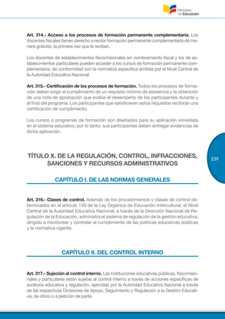 239
Art. 314.- Acceso a los procesos de formación permanente complementaria. Los
docentes fiscales tienen derecho a recibir formación permanente complementaria de ma-
nera gratuita, la primera vez que la reciban.
Los docentes de establecimientos fiscomisionales sin nombramiento fiscal y los de es-
tablecimientos particulares pueden acceder a los cursos de formación permanente com-
plementaria, de conformidad con la normativa específica emitida por el Nivel Central de
la Autoridad Educativa Nacional.
Art. 315.- Certificación de los procesos de formación. Todos los procesos de forma-
ción deben exigir el cumplimiento de un requisito mínimo de asistencia y la obtención
de una nota de aprobación que evalúe el desempeño de los participantes durante y
al final del programa. Los participantes que satisficieren estos requisitos recibirán una
certificación de cumplimiento.
Los cursos o programas de formación son diseñados para su aplicación inmediata
en el sistema educativo; por lo tanto, sus participantes deben entregar evidencias de
dicha aplicación.
TÍTULO X. DE LA REGULACIÓN, CONTROL, INFRACCIONES,
SANCIONES Y RECURSOS ADMINISTRATIVOS
CAPÍTULO I. DE LAS NORMAS GENERALES
Art. 316.- Clases de control. Además de los procedimientos y clases de control de-
terminados en el artículo 130 de la Ley Orgánica de Educación Intercultural, el Nivel
Central de la Autoridad Educativa Nacional, a través de la Dirección Nacional de Re-
gulación de la Educación, administra el sistema de regulación de la gestión educativa,
dirigido a monitorear y controlar el cumplimiento de las políticas educativas públicas
y la normativa vigente.
CAPÍTULO II. DEL CONTROL INTERNO
Art. 317.- Sujeción al control interno. Las instituciones educativas públicas, fiscomisio-
nales y particulares están sujetas al control interno a través de acciones específicas de
auditoría educativa y regulación, ejercidas por la Autoridad Educativa Nacional a través
de las respectivas Divisiones de Apoyo, Seguimiento y Regulación a la Gestión Educati-
va, de oficio o a petición de parte.
 