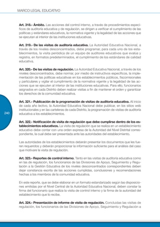 MARCO LEGAL EDUCATIVO
240
Art. 318.- Ámbito. Las acciones del control interno, a través de procedimientos especí-
ficos de auditoría educativa y de regulación, se dirigen a verificar el cumplimiento de las
políticas y estándares educativos, la normativa vigente y la legalidad de las acciones que
se ejecutan al interior de las instituciones educativas.
Art. 319.- De las visitas de auditoría educativa. La Autoridad Educativa Nacional, a
través de los niveles desconcentrados, debe programar, para cada uno de los esta-
blecimientos, la visita periódica de un equipo de auditores educativos que evalúa y
registra, en formatos predeterminados, el cumplimiento de los estándares de calidad
educativa.
Art. 320.- De las visitas de regulación. La Autoridad Educativa Nacional, a través de los
niveles desconcentrados, debe normar, por medio de instructivos específicos, la imple-
mentación de las políticas educativas en los establecimientos públicos, fiscomisionales
y particulares y vigilar el cumplimiento de la normativa vigente y la legalidad de las ac-
ciones que se ejecuten al interior de las instituciones educativas. Para ello, funcionarios
asignados en cada Distrito deben realizar visitas a fin de mantener el orden y garantizar
los derechos de la comunidad educativa.
Art. 321.- Publicación de la programación de visitas de auditoría educativa. Al inicio
de cada año lectivo, la Autoridad Educativa Nacional debe publicar, en los sitios web
institucionales y en las carteleras de cada Distrito, la programación de visitas de auditoría
educativa a los establecimientos.
Art. 322.- Notificación de visita de regulación que debe cumplirse dentro de los es-
tablecimientos educativos. La visita de regulación que se realiza en un establecimiento
educativo debe contar con una orden expresa de la Autoridad del Nivel Distrital corres-
pondiente, la cual debe ser presentada ante las autoridades del establecimiento.
Las autoridades de los establecimientos deberán presentar los documentos que les fue-
ren requeridos y deberán proporcionar la información suficiente para el análisis del caso
que motivare la visita de regulación.
Art. 323.- Reportes de control interno. Tanto en las visitas de auditoría educativa como
en las de regulación, los funcionarios de las Divisiones de Apoyo, Seguimiento y Regu-
lación a la Gestión Educativa de los niveles desconcentrados correspondientes deben
dejar constancia escrita de las acciones cumplidas, conclusiones y recomendaciones
hechas a los miembros de la comunidad educativa.
En este reporte, que se debe elaborar en un formato estandarizado según las disposicio-
nes emitidas por el Nivel Central de la Autoridad Educativa Nacional, deben constar la
firma del funcionario que realiza la visita de control interno y la firma de la autoridad del
establecimiento que lo recibe.
Art. 324.- Presentación de informe de visita de regulación. Concluidas las visitas de
regulación, los funcionarios de las Divisiones de Apoyo, Seguimiento y Regulación a
 