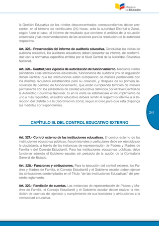 241
la Gestión Educativa de los niveles desconcentrados correspondientes deben pre-
sentar, en el término de veinticuatro (24) horas, ante la autoridad Distrital o Zonal,
según fuere el caso, el informe de resultado que contiene el análisis de la situación
observada y las recomendaciones de las acciones para la resolución de la autoridad
respectiva.
Art. 325.- Presentación del informe de auditoría educativa. Concluidas las visitas de
auditoría educativa, los auditores educativos deben presentar su informe, de conformi-
dad con la normativa específica emitida por el Nivel Central de la Autoridad Educativa
Nacional.
Art. 326.- Control para vigencia de autorización de funcionamiento. Mediante visitas
periódicas a las instituciones educativas, funcionarios de auditoría y/o de regulación
deben verificar que las instituciones estén cumpliendo de manera permanente con
los mismos requisitos establecidos para su creación, y después de su primera re-
novación de permiso de funcionamiento, que estén cumpliendo también de manera
permanente con los estándares de calidad educativa definidos por el Nivel Central de
la Autoridad Educativa Nacional. Si en la visita se estableciere el incumplimiento de
uno o más requisitos, el auditor educativo deberá remitir el respectivo informe a la Di-
rección del Distrito o a la Coordinación Zonal, según el caso,para que esta disponga
las medidas correspondientes.
CAPÍTULO III. DEL CONTROL EDUCATIVO EXTERNO
Art. 327.- Control externo de las instituciones educativas. El control externo de las
instituciones educativas públicas, fiscomisionales y particulares debe ser ejercido por
la ciudadanía, a través de las instancias de representación de Padres y Madres de
Familia y del Consejo Estudiantil. Para las instituciones educativas públicas, debe
funcionar además el Gobierno escolar, sin perjuicio de la acción de la Contraloría
General del Estado.
Art. 328.- Funciones y atribuciones. Para la ejecución del control externo, los Pa-
dres y Madres de Familia, el Consejo Estudiantil y el Gobierno escolar deben ejercer
las atribuciones contempladas en el Título “de las Instituciones Educativas” del pre-
sente reglamento.
Art. 329.- Rendición de cuentas. Las instancias de representación de Padres y Ma-
dres de Familia, el Consejo Estudiantil y el Gobierno escolar deben realizar la ren-
dición de cuentas del ejercicio y cumplimiento de sus funciones y atribuciones a la
comunidad educativa.
 