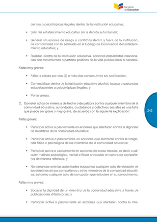 243
cientes o psicotrópicas ilegales dentro de la institución educativa;
•	 Salir del establecimiento educativo sin la debida autorización;
•	 Generar situaciones de riesgo o conflictos dentro y fuera de la institución,
de conformidad con lo señalado en el Código de Convivencia del estableci-
miento educativo; y
•	 Realizar, dentro de la institución educativa, acciones proselitistas relaciona-
das con movimientos o partidos políticos de la vida pública local o nacional.
Faltas muy graves:
•	 Faltar a clases por dos (2) o más días consecutivos sin justificación;
•	 Comercializar dentro de la institución educativa alcohol, tabaco o sustancias
estupefacientes o psicotrópicas ilegales; y
•	 Portar armas.
2.	 Cometer actos de violencia de hecho o de palabra contra cualquier miembro de la
comunidad educativa, autoridades, ciudadanos y colectivos sociales es una falta
que puede ser grave o muy grave, de acuerdo con la siguiente explicación:
Faltas graves:
•	 Participar activa o pasivamente en acciones que atentaren contra la dignidad
de miembros de la comunidad educativa;
•	 Participar activa o pasivamente en acciones que atentaren contra la integri-
dad física o psicológica de los miembros de la comunidad educativa;
•	 Participar activa o pasivamente en acciones de acoso escolar, es decir, cual-
quier maltrato psicológico, verbal o físico producido en contra de compañe-
ros de manera reiterada; y
•	 No denunciar ante las autoridades educativas cualquier acto de violación de
los derechos de sus compañeros u otros miembros de la comunidad educati-
va, así como cualquier acto de corrupción que estuviere en su conocimiento.
Faltas muy graves:
•	 Socavar la dignidad de un miembro de la comunidad educativa a través de
publicaciones difamatorias; y
•	 Participar activa o pasivamente en acciones que atentaren contra la inte-
 