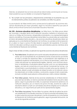 245
Además, se adoptarán las acciones educativas relacionadas a la formación en hones-
tidad académica que se detallan en el presente Reglamento.
6.	 No cumplir con los principios y disposiciones contenidas en la presente Ley y en
el ordenamiento jurídico ecuatoriano se considera una falta muy grave.
La acumulación de faltas tendrá como consecuencia la aplicación de acciones edu-
cativas disciplinarias de mayor gravedad, según la normativa específica que para el
efecto emita el Nivel Central de la Autoridad Educativa Nacional.
Art. 331.- Acciones educativas disciplinarias. Las faltas leves y las faltas graves deben
ser conocidas y resueltas dentro de la institución educativa mediante el mecanismo pre-
visto en su Código de Convivencia, otorgándoles al estudiante y a su representante legal el
derecho a la defensa. El proceso disciplinario de las faltas muy graves debe ser sustanciado
al interior del establecimiento educativo, y las acciones educativas disciplinarias deben ser
aplicadas por la Junta Distrital de Resolución de Conflictos, la cual debe emitir la resolución
en un plazo no mayor a quince (15) días desde la recepción del expediente. El incumpli-
miento de este plazo constituye causal de sumario administrativo para los miembros de la
Junta Distrital de Resolución de Conflictos.
Según el tipo de falta cometida, se aplicarán las siguientes acciones educativas disciplinarias:
1.	 Para faltas leves. Se aplicará como acción educativa disciplinaria la amonestación
verbal, que irá acompañada de una advertencia de las consecuencias que tendría
el volver a cometer las respectivas faltas. La amonestación será registrada en el
expediente académico del estudiante y en su informe de aprendizaje, y serán infor-
mados del particular sus representantes legales. Además, como acciones educa-
tivas no disciplinarias, el estudiante deberá suscribir, junto con sus representantes
legales, una carta de compromiso en la que afirmen comprender las normas, y se
comprometan a que el estudiante no volverá a cometer actos que las violenten. Fi-
nalmente, deberá cumplir actividades de trabajo formativo en la institución educa-
tiva relacionado con la falta cometida y conducente a reparar el daño ocasionado,
si el acto cometido causó perjuicio a otras personas o daño a bienes materiales.
2.	 Para faltas graves. Además de las acciones establecidas en el literal anterior,
para este tipo de faltas, la máxima autoridad del establecimiento educativo debe
aplicar, según la gravedad de la falta, la suspensión temporal de asistencia a la
institución educativa, por un máximo de quince (15) días, durante los cuales el
estudiante deberá cumplir con actividades educativas dirigidas por la institución
educativa y con seguimiento por parte de los representantes legales.
3.	 Para faltas muy graves. Para las faltas muy graves, además de aplicar las accio-
nes establecidas en los literales anteriores, la máxima autoridad del establecimien-
to debe sustanciar el proceso disciplinario y remitir el expediente a la Junta Distrital
de Resolución de Conflictos para la aplicación, según la gravedad de la acción, de
una de las siguientes acciones:
 