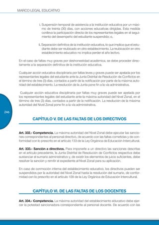 MARCO LEGAL EDUCATIVO
246
i. Suspensión temporal de asistencia a la institución educativa por un máxi-
mo de treinta (30) días, con acciones educativas dirigidas. Esta medida
conlleva la participación directa de los representantes legales en el segui-
miento del desempeño del estudiante suspendido; o,
ii. Separación definitiva de la institución educativa, lo que implica que el estu-
diante debe ser reubicado en otro establecimiento. La reubicación en otro
establecimiento educativo no implica perder el año lectivo.
En el caso de faltas muy graves por deshonestidad académica, se debe proceder direc-
tamente a la separación definitiva de la institución educativa.
Cualquier acción educativa disciplinaria por faltas leves y graves puede ser apelada por los
representantes legales del estudiante ante la Junta Distrital de Resolución de Conflictos en
el término de tres (3) días, contados a partir de la notificación por parte de la máxima auto-
ridad del establecimiento. La resolución de la Junta pone fin a la vía administrativa.
 Cualquier acción educativa disciplinaria por faltas muy graves puede ser apelada por
los representantes legales del estudiante ante la máxima autoridad del Nivel Zonal, en el
término de tres (3) días, contados a partir de la notificación. La resolución de la máxima
autoridad del Nivel Zonal pone fin a la vía administrativa.
CAPÍTULO V. DE LAS FALTAS DE LOS DIRECTIVOS
Art. 332.- Competencia. La máxima autoridad del Nivel Zonal debe ejecutar las sancio-
nes correspondientes al personal directivo, de acuerdo con las faltas cometidas y de con-
formidad con lo prescrito en el artículo 133 de la Ley Orgánica de Educación Intercultural.
Art. 333.- Sanción a directivos. Para imponerle a un directivo las sanciones descritas
en el artículo precedente, la Junta Distrital de Resolución de Conflictos respectiva debe
sustanciar el sumario administrativo y, de existir los elementos de juicio suficientes, debe
resolver la sanción y remitir el expediente al Nivel Zonal para su aplicación.
En caso de conmoción interna del establecimiento educativo, los directivos pueden ser
suspendidos por la autoridad del Nivel Zonal hasta la resolución del sumario, de confor-
midad con lo prescrito en el artículo 109 de la Ley Orgánica de Educación Intercultural.
CAPÍTULO VI. DE LAS FALTAS DE LOS DOCENTES
Art. 334.- Competencia. La máxima autoridad del establecimiento educativo debe ejer-
cer la potestad sancionadora correspondiente al personal docente. De acuerdo con las
 
