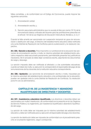 247
faltas cometidas, y de conformidad con el Código de Convivencia, puede imponer las
siguientes sanciones:
1.	 Amonestación verbal;
2.	 Amonestación escrita; y,
3.	 Sanción pecuniaria administrativa que no exceda el diez por ciento (10 %) de la
remuneración básica unificada del docente para las prohibiciones prescritas en
el artículo 132 de la Ley Orgánica de Educación Intercultural, literales a, d, e y f.
Cuando la falta amerite ser sancionada con suspensión temporal sin goce de remune-
ración o destitución del cargo, el directivo del establecimiento educativo debe notificarlo
a la Junta Distrital de Resolución de Conflictos para la sustanciación y la resolución res-
pectiva.
Art. 335.- Sanción a docentes. Para imponerle a un profesional de la educación las san-
ciones de amonestación escrita o multa, la máxima autoridad del establecimiento edu-
cativo respectivo debe escucharlo previamente, permitiéndole presentar los justificativos
necesarios. De lo actuado se debe dejar constancia escrita, adjuntando los documentos
de cargo y descargo.
La sanción impuesta debe ser notificada al afectado y a las autoridades educativas;
cuando se tratare de multa, su ejecución le corresponderá al responsable del pago de las
remuneraciones de los docentes de la institución educativa correspondiente.
Art. 336.- Apelación. Las sanciones de amonestación escrita o multa, impuestas por
la máxima autoridad del establecimiento educativo a los profesionales de la educación,
pueden ser apeladas ante la Junta Distrital de Resolución de Conflictos. Su resolución
pone fin a la vía administrativa.
CAPÍTULO VII. DE LA INASISTENCIA Y ABANDONO
INJUSTIFICADO DE DIRECTIVOS Y DOCENTES
Art. 337.- Inasistencia y abandono injustificado. Los directivos o docentes deben ser
sancionados con multa o destitución, de conformidad con lo prescrito en la Ley Orgánica
de Servicio Público y su reglamento, por inasistencia injustificada o abandono injustifica-
do del cargo.
La sanción de multa debe ser impuesta por la máxima autoridad del establecimiento
educativo y debe ser notificada para su ejecución al responsable del pago a los docentes.
La sanción de destitución debe ser impuesta de conformidad con el procedimiento pres-
crito en el presente reglamento, según corresponda.
 