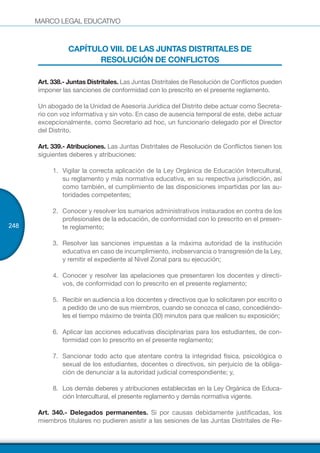 MARCO LEGAL EDUCATIVO
248
CAPÍTULO VIII. DE LAS JUNTAS DISTRITALES DE
RESOLUCIÓN DE CONFLICTOS
Art. 338.- Juntas Distritales. Las Juntas Distritales de Resolución de Conflictos pueden
imponer las sanciones de conformidad con lo prescrito en el presente reglamento.
Un abogado de la Unidad de Asesoría Jurídica del Distrito debe actuar como Secreta-
rio con voz informativa y sin voto. En caso de ausencia temporal de este, debe actuar
excepcionalmente, como Secretario ad hoc, un funcionario delegado por el Director
del Distrito.
Art. 339.- Atribuciones. Las Juntas Distritales de Resolución de Conflictos tienen los
siguientes deberes y atribuciones:
1.	 Vigilar la correcta aplicación de la Ley Orgánica de Educación Intercultural,
su reglamento y más normativa educativa, en su respectiva jurisdicción, así
como también, el cumplimiento de las disposiciones impartidas por las au-
toridades competentes;
2.	 Conocer y resolver los sumarios administrativos instaurados en contra de los
profesionales de la educación, de conformidad con lo prescrito en el presen-
te reglamento;
3.	 Resolver las sanciones impuestas a la máxima autoridad de la institución
educativa en caso de incumplimiento, inobservancia o transgresión de la Ley,
y remitir el expediente al Nivel Zonal para su ejecución;
4.	 Conocer y resolver las apelaciones que presentaren los docentes y directi-
vos, de conformidad con lo prescrito en el presente reglamento;
5.	 Recibir en audiencia a los docentes y directivos que lo solicitaren por escrito o
a pedido de uno de sus miembros, cuando se conozca el caso, concediéndo-
les el tiempo máximo de treinta (30) minutos para que realicen su exposición;
6.	 Aplicar las acciones educativas disciplinarias para los estudiantes, de con-
formidad con lo prescrito en el presente reglamento;
7.	 Sancionar todo acto que atentare contra la integridad física, psicológica o
sexual de los estudiantes, docentes o directivos, sin perjuicio de la obliga-
ción de denunciar a la autoridad judicial correspondiente; y,
8.	 Los demás deberes y atribuciones establecidas en la Ley Orgánica de Educa-
ción Intercultural, el presente reglamento y demás normativa vigente.
Art. 340.- Delegados permanentes. Si por causas debidamente justificadas, los
miembros titulares no pudieren asistir a las sesiones de las Juntas Distritales de Re-
 