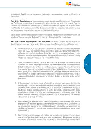 249
solución de Conflictos, actuarán sus delegados permanentes, previa notificación al
Secretario.
Art. 341.- Resoluciones. Las resoluciones de las Juntas Distritales de Resolución
de Conflictos ponen fin a la vía administrativa, deben ser suscritas por el Director
Distrital de la respectiva jurisdicción, y deben surtir efectos a partir de la fecha de su
notificación al interesado; además, debe ser remitida una copia de las resoluciones a
las autoridades educativas y a otras entidades del Estado.
Estos actos administrativos deben ser motivados, mediante el señalamiento de los
fundamentos de hecho y de derecho que han determinado tal resolución.
Art. 342.- Casos de vulneración de derechos. La Junta Distrital de Resolución de
Conflictos, en caso de vulneración de derechos, tiene las siguientes obligaciones:
1.	 Instaurar de oficio, o por denuncia o informe de las autoridades competentes
sobre los casos de violencia física, sicológica o sexual, los sumarios adminis-
trativos a los que hubiere lugar. Además, cuando constituyeren infracciones
o delitos, deberán ser denunciados, en el plazo máximo de cuarenta y ocho
(48) horas, a la autoridad judicial correspondiente;
2.	 Dictar de manera inmediata medidas de protección a favor de la o las víctimas de
violencia, sea física, sicológica o sexual, de conformidad con las disposiciones
de la Constitución, de la Convención Interamericana para Prevenir, Sancionar y
Erradicar la Violencia contra la Mujer, del Código de la Niñez y Adolescencia, y
de la Ley Orgánica de Educación Intercultural, desde el momento mismo en que
se presentare el pedido administrativo hasta la finalización del proceso, sin que
implicare el traslado o traspaso administrativo de la o el docente a otra unidad
educativa;
3.	 En los casos de conducta moral reñida con su función, o en casos de violencia
sexual y como medida de protección, se debe suspender temporalmente de sus
funciones, con derecho a remuneración, a la autoridad o al docente inculpado
desde que llega a su conocimiento el hecho cometido, o la presunción de su
cometimiento. Esta suspensión no constituye sanción ni violación al principio del
debido proceso y se debe mantener en tanto dure la investigación y el sumario
administrativo correspondiente;
4.	 Realizar el seguimiento en el ámbito educativo del cumplimiento de las medidas
de protección dictadas por las autoridades competentes en la protección de
los estudiantes, sancionando con la destitución a quien no cumpliere con las
medidas de protección, para lo cual se seguirá el correspondiente sumario ad-
ministrativo; y,
5.	 Sancionar a las instituciones educativas y a las autoridades que no cumplieren
las medidas de protección dictadas por las autoridades competentes, así como
cuando se encontraren actuaciones indebidas o procedimientos inadecuados,
 