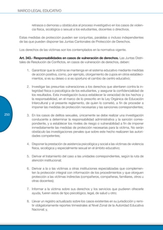 MARCO LEGAL EDUCATIVO
250
retrasos o demoras u obstáculos al proceso investigativo en los casos de violen-
cia física, sicológica o sexual a los estudiantes, docentes o directivos.
Estas medidas de protección pueden ser conjuntas, paralelas o incluso independientes
de las que pueden disponer las Juntas Cantonales de Protección de Derechos.
Los derechos de las víctimas son los contemplados en la normativa vigente.
Art. 343.- Responsabilidades en casos de vulneración de derechos. Las Juntas Distri-
tales de Resolución de Conflictos, en casos de vulneración de derechos, deben:
1.	 Garantizar que la víctima se mantenga en el sistema educativo mediante medidas
de acción positiva, como, por ejemplo, otorgamiento de cupos en otros estableci-
mientos, si es su deseo o si es oportuno el cambio de centro educativo;
2.	 Investigar las presuntas vulneraciones a los derechos que atentaren contra la in-
tegridad física o psicológica de los estudiantes, y asegurar la confidencialidad de
los resultados. Esta investigación busca establecer la veracidad de los hechos y
la responsabilidad, en el marco de lo prescrito en la Ley Orgánica de Educación
Intercultural y el presente reglamento, de quien lo cometió, a fin de proceder a
imponer las medidas de protección necesarias y las sanciones correspondientes;
3.	 En los casos de delitos sexuales, únicamente se debe realizar una investigación
conducente a determinar la responsabilidad administrativa y la sanción corres-
pondiente, y a establecer los niveles de riesgo o vulnerabilidad a fin de imponer
inmediatamente las medidas de protección necesarias para la víctima. No serán
obstáculo las investigaciones penales que sobre este hecho realizaren las autori-
dades competentes;
4.	 Disponer la prestación de asistencia psicológica y social a las víctimas de violencia
física, sicológica y especialmente sexual en el ámbito educativo;
5.	 Derivar el tratamiento del caso a las unidades correspondientes, según la ruta de
atención institucional;
6.	 Derivar a la o las víctimas a otras instituciones especializadas que complemen-
ten la protección integral con información de los procedimientos y que otorguen
protección a las víctimas indirectas (compañeros, compañeras, familiares, otros u
otras docentes);
7.	 Informar a la víctima sobre sus derechos y los servicios que pudieren ofrecerle
ayuda, fueren estos de tipo psicológico, legal, de salud u otro;
8.	 Llevar un registro actualizado sobre los casos existentes en su jurisdicción y remi-
tir obligatoriamente reportes trimestrales al Nivel Zonal de la Autoridad Educativa
Nacional; y,
 