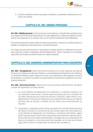 251
9.	 Evaluar periódicamente los procesos, el sistema, y presentar anualmente su ren-
dición de cuentas.
CAPÍTULO IX. DEL DEBIDO PROCESO
Art. 344.- Debido proceso. En los procesos sancionatorios o disciplinarios previstos en la
Ley Orgánica de Educación Intercultural y en este reglamento, se debe dar estricto cumpli-
miento a lo dispuesto en su artículo 136 y en el 76 de la Constitución de la República.
El proceso disciplinario debe observar todas las garantías y derechos constitucionales, el
respeto a la dignidad de las personas y el debido proceso.
En ningún proceso sancionatorio o disciplinario se debe admitir la indefensión de la per-
sona natural o jurídica investigada administrativamente. Todo lo actuado en el proceso
bajo dicha circunstancia estará viciado de nulidad absoluta.
CAPÍTULO X. DEL SUMARIO ADMINISTRATIVO PARA DOCENTES
Art. 345.- Competencia. Dentro del término previsto en el inciso segundo del artículo
92 de la Ley Orgánica de Servicio Público, la Junta Distrital de Resolución de Conflictos
o el Director Distrital pueden disponer el inicio y la sustanciación del respectivo sumario
administrativo e imponer la sanción correspondiente a través de la expedición de la res-
pectiva resolución.
Art. 346.- Acciones previas. Antes de dar inicio al sumario administrativo, se deben
cumplir las siguientes acciones previas:
1.	 La Junta Distrital de Resolución de Conflictos o el Director Distrital, una
vez conocida la denuncia o informe sobre la presunción de la comisión de
una falta disciplinaria por parte del docente o directivo, debe remitir inme-
diatamente la información habilitante a la Unidad Administrativa del Talento
Humano para el estudio y análisis de los hechos que presuntamente se
imputan;
2.	 Conocidos y analizados estos hechos por parte de la Unidad Administrativa
del Talento Humano, en el término de tres (3) días deben ser informados a la
Junta Distrital de Resolución de Conflictos o al Director del Distrito, según
quien haya avocado conocimiento del proceso administrativo sobre la proce-
dencia de iniciar el sumario administrativo, consignando los fundamentos de
hecho y de derecho y los documentos de respaldo, en el caso que hubiere
lugar. Dicho informe no debe tener el carácter de vinculante; y,
 