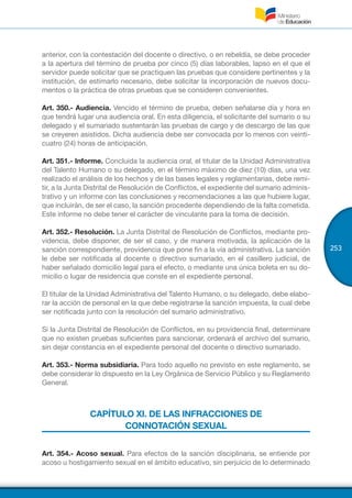 253
anterior, con la contestación del docente o directivo, o en rebeldía, se debe proceder
a la apertura del término de prueba por cinco (5) días laborables, lapso en el que el
servidor puede solicitar que se practiquen las pruebas que considere pertinentes y la
institución, de estimarlo necesario, debe solicitar la incorporación de nuevos docu-
mentos o la práctica de otras pruebas que se consideren convenientes.
Art. 350.- Audiencia. Vencido el término de prueba, deben señalarse día y hora en
que tendrá lugar una audiencia oral. En esta diligencia, el solicitante del sumario o su
delegado y el sumariado sustentarán las pruebas de cargo y de descargo de las que
se creyeren asistidos. Dicha audiencia debe ser convocada por lo menos con veinti-
cuatro (24) horas de anticipación.
Art. 351.- Informe. Concluida la audiencia oral, el titular de la Unidad Administrativa
del Talento Humano o su delegado, en el término máximo de diez (10) días, una vez
realizado el análisis de los hechos y de las bases legales y reglamentarias, debe remi-
tir, a la Junta Distrital de Resolución de Conflictos, el expediente del sumario adminis-
trativo y un informe con las conclusiones y recomendaciones a las que hubiere lugar,
que incluirán, de ser el caso, la sanción procedente dependiendo de la falta cometida.
Este informe no debe tener el carácter de vinculante para la toma de decisión.
Art. 352.- Resolución. La Junta Distrital de Resolución de Conflictos, mediante pro-
videncia, debe disponer, de ser el caso, y de manera motivada, la aplicación de la
sanción correspondiente, providencia que pone fin a la vía administrativa. La sanción
le debe ser notificada al docente o directivo sumariado, en el casillero judicial, de
haber señalado domicilio legal para el efecto, o mediante una única boleta en su do-
micilio o lugar de residencia que conste en el expediente personal.
El titular de la Unidad Administrativa del Talento Humano, o su delegado, debe elabo-
rar la acción de personal en la que debe registrarse la sanción impuesta, la cual debe
ser notificada junto con la resolución del sumario administrativo.
Si la Junta Distrital de Resolución de Conflictos, en su providencia final, determinare
que no existen pruebas suficientes para sancionar, ordenará el archivo del sumario,
sin dejar constancia en el expediente personal del docente o directivo sumariado.
Art. 353.- Norma subsidiaria. Para todo aquello no previsto en este reglamento, se
debe considerar lo dispuesto en la Ley Orgánica de Servicio Público y su Reglamento
General.
CAPÍTULO XI. DE LAS INFRACCIONES DE
CONNOTACIÓN SEXUAL
Art. 354.- Acoso sexual. Para efectos de la sanción disciplinaria, se entiende por
acoso u hostigamiento sexual en el ámbito educativo, sin perjuicio de lo determinado
 