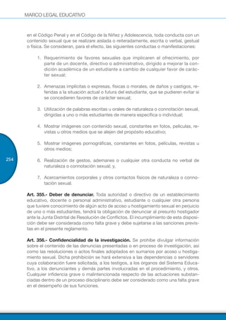 MARCO LEGAL EDUCATIVO
254
en el Código Penal y en el Código de la Niñez y Adolescencia, toda conducta con un
contenido sexual que se realizare aislada o reiteradamente, escrita o verbal, gestual
o física. Se consideran, para el efecto, las siguientes conductas o manifestaciones:
1.	 Requerimiento de favores sexuales que implicaren el ofrecimiento, por
parte de un docente, directivo o administrativo, dirigido a mejorar la con-
dición académica de un estudiante a cambio de cualquier favor de carác-
ter sexual;
2.	 Amenazas implícitas o expresas, físicas o morales, de daños y castigos, re-
feridas a la situación actual o futura del estudiante, que se pudieren evitar si
se concedieren favores de carácter sexual;
3.	 Utilización de palabras escritas u orales de naturaleza o connotación sexual,
dirigidas a uno o más estudiantes de manera específica o individual;
4.	 Mostrar imágenes con contenido sexual, constantes en fotos, películas, re-
vistas u otros medios que se alejen del propósito educativo;
5.	 Mostrar imágenes pornográficas, constantes en fotos, películas, revistas u
otros medios;
6.	 Realización de gestos, ademanes o cualquier otra conducta no verbal de
naturaleza o connotación sexual; y,
7.	 Acercamientos corporales y otros contactos físicos de naturaleza o conno-
tación sexual.
Art. 355.- Deber de denunciar. Toda autoridad o directivo de un establecimiento
educativo, docente o personal administrativo, estudiante o cualquier otra persona
que tuviere conocimiento de algún acto de acoso u hostigamiento sexual en perjuicio
de uno o más estudiantes, tendrá la obligación de denunciar al presunto hostigador
ante la Junta Distrital de Resolución de Conflictos. El incumplimiento de esta disposi-
ción debe ser considerada como falta grave y debe sujetarse a las sanciones previs-
tas en el presente reglamento.
Art. 356.- Confidencialidad de la investigación. Se prohíbe divulgar información
sobre el contenido de las denuncias presentadas o en proceso de investigación, así
como las resoluciones o actos finales adoptados en sumarios por acoso u hostiga-
miento sexual. Dicha prohibición se hará extensiva a las dependencias o servidores
cuya colaboración fuere solicitada, a los testigos, a los órganos del Sistema Educa-
tivo, a los denunciantes y demás partes involucradas en el procedimiento, y otros.
Cualquier infidencia grave o malintencionada respecto de las actuaciones substan-
ciadas dentro de un proceso disciplinario debe ser considerado como una falta grave
en el desempeño de sus funciones.
 