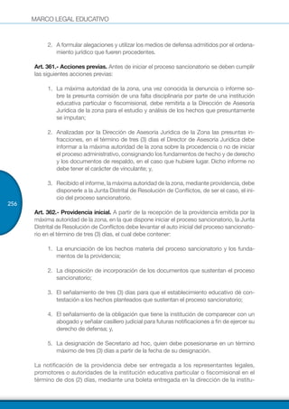 MARCO LEGAL EDUCATIVO
256
2.	 A formular alegaciones y utilizar los medios de defensa admitidos por el ordena-
miento jurídico que fueren procedentes.
Art. 361.- Acciones previas. Antes de iniciar el proceso sancionatorio se deben cumplir
las siguientes acciones previas:
1.	 La máxima autoridad de la zona, una vez conocida la denuncia o informe so-
bre la presunta comisión de una falta disciplinaria por parte de una institución
educativa particular o fiscomisional, debe remitirla a la Dirección de Asesoría
Jurídica de la zona para el estudio y análisis de los hechos que presuntamente
se imputan;
2.	 Analizadas por la Dirección de Asesoría Jurídica de la Zona las presuntas in-
fracciones, en el término de tres (3) días el Director de Asesoría Jurídica debe
informar a la máxima autoridad de la zona sobre la procedencia o no de iniciar
el proceso administrativo, consignando los fundamentos de hecho y de derecho
y los documentos de respaldo, en el caso que hubiere lugar. Dicho informe no
debe tener el carácter de vinculante; y,
3.	 Recibido el informe, la máxima autoridad de la zona, mediante providencia, debe
disponerle a la Junta Distrital de Resolución de Conflictos, de ser el caso, el ini-
cio del proceso sancionatorio.
Art. 362.- Providencia inicial. A partir de la recepción de la providencia emitida por la
máxima autoridad de la zona, en la que dispone iniciar el proceso sancionatorio, la Junta
Distrital de Resolución de Conflictos debe levantar el auto inicial del proceso sancionato-
rio en el término de tres (3) días, el cual debe contener:
1.	 La enunciación de los hechos materia del proceso sancionatorio y los funda-
mentos de la providencia;
2.	 La disposición de incorporación de los documentos que sustentan el proceso
sancionatorio;
3.	 El señalamiento de tres (3) días para que el establecimiento educativo dé con-
testación a los hechos planteados que sustentan el proceso sancionatorio;
4.	 El señalamiento de la obligación que tiene la institución de comparecer con un
abogado y señalar casillero judicial para futuras notificaciones a fin de ejercer su
derecho de defensa; y,
5.	 La designación de Secretario ad hoc, quien debe posesionarse en un término
máximo de tres (3) días a partir de la fecha de su designación.
La notificación de la providencia debe ser entregada a los representantes legales,
promotores o autoridades de la institución educativa particular o fiscomisional en el
término de dos (2) días, mediante una boleta entregada en la dirección de la institu-
 