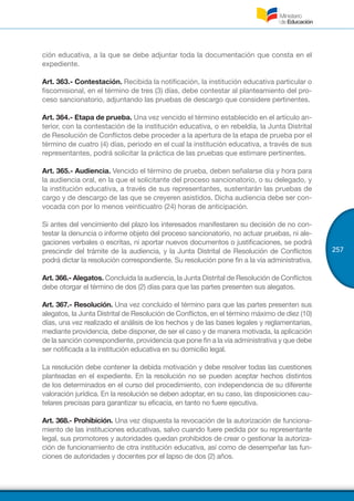 257
ción educativa, a la que se debe adjuntar toda la documentación que consta en el
expediente.
Art. 363.- Contestación. Recibida la notificación, la institución educativa particular o
fiscomisional, en el término de tres (3) días, debe contestar al planteamiento del pro-
ceso sancionatorio, adjuntando las pruebas de descargo que considere pertinentes.
Art. 364.- Etapa de prueba. Una vez vencido el término establecido en el artículo an-
terior, con la contestación de la institución educativa, o en rebeldía, la Junta Distrital
de Resolución de Conflictos debe proceder a la apertura de la etapa de prueba por el
término de cuatro (4) días, periodo en el cual la institución educativa, a través de sus
representantes, podrá solicitar la práctica de las pruebas que estimare pertinentes.
Art. 365.- Audiencia. Vencido el término de prueba, deben señalarse día y hora para
la audiencia oral, en la que el solicitante del proceso sancionatorio, o su delegado, y
la institución educativa, a través de sus representantes, sustentarán las pruebas de
cargo y de descargo de las que se creyeren asistidos. Dicha audiencia debe ser con-
vocada con por lo menos veinticuatro (24) horas de anticipación.
Si antes del vencimiento del plazo los interesados manifestaren su decisión de no con-
testar la denuncia o informe objeto del proceso sancionatorio, no actuar pruebas, ni ale-
gaciones verbales o escritas, ni aportar nuevos documentos o justificaciones, se podrá
prescindir del trámite de la audiencia, y la Junta Distrital de Resolución de Conflictos
podrá dictar la resolución correspondiente. Su resolución pone fin a la vía administrativa.
Art. 366.- Alegatos. Concluida la audiencia, la Junta Distrital de Resolución de Conflictos
debe otorgar el término de dos (2) días para que las partes presenten sus alegatos.
Art. 367.- Resolución. Una vez concluido el término para que las partes presenten sus
alegatos, la Junta Distrital de Resolución de Conflictos, en el término máximo de diez (10)
días, una vez realizado el análisis de los hechos y de las bases legales y reglamentarias,
mediante providencia, debe disponer, de ser el caso y de manera motivada, la aplicación
de la sanción correspondiente, providencia que pone fin a la vía administrativa y que debe
ser notificada a la institución educativa en su domicilio legal.
La resolución debe contener la debida motivación y debe resolver todas las cuestiones
planteadas en el expediente. En la resolución no se pueden aceptar hechos distintos
de los determinados en el curso del procedimiento, con independencia de su diferente
valoración jurídica. En la resolución se deben adoptar, en su caso, las disposiciones cau-
telares precisas para garantizar su eficacia, en tanto no fuere ejecutiva.
Art. 368.- Prohibición. Una vez dispuesta la revocación de la autorización de funciona-
miento de las instituciones educativas, salvo cuando fuere pedida por su representante
legal, sus promotores y autoridades quedan prohibidos de crear o gestionar la autoriza-
ción de funcionamiento de otra institución educativa, así como de desempeñar las fun-
ciones de autoridades y docentes por el lapso de dos (2) años.
 