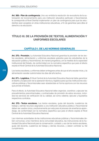 MARCO LEGAL EDUCATIVO
258
Art. 369.- Plan de contingencia. Una vez emitida la resolución de revocatoria de la au-
torización de funcionamiento para una institución educativa particular o fiscomisional,
le corresponde al Nivel Distrital implementar un plan de contingencia para que los estu-
diantes sean acogidos en otras instituciones educativas, a fin de garantizar para ellos el
derecho a la educación.
TÍTULO XI. DE LA PROVISIÓN DE TEXTOS, ALIMENTACIÓN Y
UNIFORMES ESCOLARES
CAPÍTULO I. DE LAS NORMAS GENERALES
Art. 370.- Provisión. La Autoridad Educativa Nacional garantiza la provisión de los tex-
tos escolares, alimentación y uniformes escolares gratuitos para los estudiantes de la
educación pública y fiscomisional, de manera progresiva y en la medida de la capacidad
institucional del Estado, de conformidad con la normativa específica que para el efecto
expida el Nivel Central de la Autoridad Educativa Nacional.
Los textos escolares y uniformes deben entregarse antes de que el año escolar inicie, y la
alimentación escolar cubrirá todos los días del año lectivo.
Art. 371.- Logística. El Nivel Central de la Autoridad Educativa Nacional debe garantizar
el diseño y la ejecución de la operación técnica y logística para que las instituciones edu-
cativas públicas y fiscomisionales sean abastecidas en forma oportuna con los recursos
que provee el Estado.
Para el efecto, la Autoridad Educativa Nacional debe organizar, coordinar y ejecutar los
procedimientos precontractuales y contractuales de provisión de estos recursos, inclui-
dos los servicios de verificación de su calidad, así como celebrar, ejecutar y liquidarlos
respectivos contratos.
Art. 372.- Textos escolares. Los textos escolares, guías del docente, cuadernos de
trabajo y demás recursos asignados a una institución educativa pública o fiscomisional
deben ser usados única y exclusivamente por esta para el proceso de enseñanza-apren-
dizaje, de conformidad con la normativa específica que para el efecto expida el Nivel
Central de la Autoridad Educativa Nacional.
Las máximas autoridades de las instituciones educativas públicas y fiscomisionales de-
ben comunicar, a los miembros de la comunidad educativa, las instrucciones de la Au-
toridad Educativa Nacional para la conservación, cuidado y uso de los textos escolares,
guías del docente, cuadernos de trabajo y demás recursos, y deben controlar su fiel
cumplimiento.
 