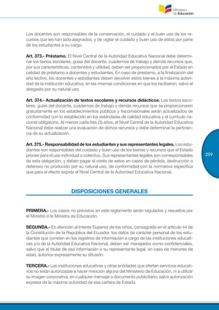 259
Los docentes son responsables de la conservación, el cuidado y el buen uso de los re-
cursos que les han sido asignados, y de vigilar el cuidado y buen uso de estos por parte
de los estudiantes a su cargo.
Art. 373.- Préstamo. El Nivel Central de la Autoridad Educativa Nacional debe determi-
nar los textos escolares, guías del docente, cuadernos de trabajo y demás recursos que,
por sus características, contenidos y utilidad, deben ser proporcionados por el Estado en
calidad de préstamo a docentes y estudiantes. En caso de préstamo, a la finalización del
año lectivo, los docentes y estudiantes deben devolver estos bienes a la máxima autori-
dad de la institución educativa, en las mismas condiciones en que los recibieron, salvo el
desgaste por su natural uso.
Art. 374.- Actualización de textos escolares y recursos didácticos. Los textos esco-
lares, guías del docente, cuadernos de trabajo y demás recursos que se proporcionaren
gratuitamente en los establecimientos públicos y fiscomisionales serán actualizados de
conformidad con lo establecido en los estándares de calidad educativa y el currículo na-
cional obligatorio. Al menos cada tres (3) años, el Nivel Central de la Autoridad Educativa
Nacional debe realizar una evaluación de dichos recursos y debe determinar la pertinen-
cia de su actualización.
Art. 375.- Responsabilidad de los estudiantes y sus representantes legales. Los estu-
diantes son responsables del cuidado y buen uso de los bienes y recursos que el Estado
provee para el uso individual o colectivo. Sus representantes legales son corresponsables
de esta obligación, y deben pagar el costo de estos en casos de pérdida, destrucción o
deterioro no producido por su natural uso, de conformidad con la normativa específica
que para el efecto expida el Nivel Central de la Autoridad Educativa Nacional.
DISPOSICIONES GENERALES
PRIMERA.- Los casos no previstos en este reglamento serán regulados y resueltos por
el Ministro o la Ministra de Educación.
SEGUNDA.- En atención al Interés Superior de los niños, consagrado en el artículo 44 de
la Constitución de la República del Ecuador, los datos de carácter personal de los estu-
diantes que consten en los registros de información a cargo de las instituciones educati-
vas y/o de la Autoridad Educativa Nacional, deben ser manejados como confidenciales,
salvo que el titular de esa información o su representante legal, en caso de menores de
edad, autorice expresamente su difusión.
TERCERA.- Las instituciones educativas y otras entidades que oferten servicios educati-
vos no están autorizadas a hacer mención alguna del Ministerio de Educación, ni a utilizar
su imagen corporativa, en cualquier mensaje o documento publicitario, salvo autorización
expresa de la máxima autoridad de esa cartera de Estado.
 
