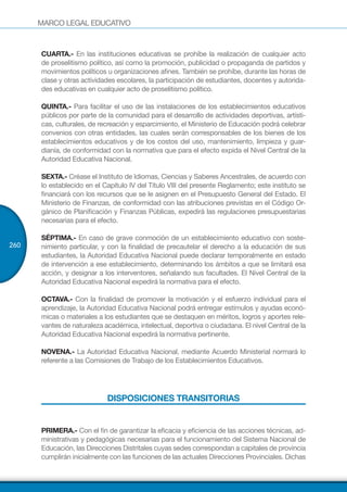 MARCO LEGAL EDUCATIVO
260
CUARTA.- En las instituciones educativas se prohíbe la realización de cualquier acto
de proselitismo político, así como la promoción, publicidad o propaganda de partidos y
movimientos políticos u organizaciones afines. También se prohíbe, durante las horas de
clase y otras actividades escolares, la participación de estudiantes, docentes y autorida-
des educativas en cualquier acto de proselitismo político.
QUINTA.- Para facilitar el uso de las instalaciones de los establecimientos educativos
públicos por parte de la comunidad para el desarrollo de actividades deportivas, artísti-
cas, culturales, de recreación y esparcimiento, el Ministerio de Educación podrá celebrar
convenios con otras entidades, las cuales serán corresponsables de los bienes de los
establecimientos educativos y de los costos del uso, mantenimiento, limpieza y guar-
dianía, de conformidad con la normativa que para el efecto expida el Nivel Central de la
Autoridad Educativa Nacional.
SEXTA.- Créase el Instituto de Idiomas, Ciencias y Saberes Ancestrales, de acuerdo con
lo establecido en el Capítulo IV del Título VIII del presente Reglamento; este instituto se
financiará con los recursos que se le asignen en el Presupuesto General del Estado. El
Ministerio de Finanzas, de conformidad con las atribuciones previstas en el Código Or-
gánico de Planificación y Finanzas Públicas, expedirá las regulaciones presupuestarias
necesarias para el efecto.
SÉPTIMA.- En caso de grave conmoción de un establecimiento educativo con soste-
nimiento particular, y con la finalidad de precautelar el derecho a la educación de sus
estudiantes, la Autoridad Educativa Nacional puede declarar temporalmente en estado
de intervención a ese establecimiento, determinando los ámbitos a que se limitará esa
acción, y designar a los interventores, señalando sus facultades. El Nivel Central de la
Autoridad Educativa Nacional expedirá la normativa para el efecto.
OCTAVA.- Con la finalidad de promover la motivación y el esfuerzo individual para el
aprendizaje, la Autoridad Educativa Nacional podrá entregar estímulos y ayudas econó-
micas o materiales a los estudiantes que se destaquen en méritos, logros y aportes rele-
vantes de naturaleza académica, intelectual, deportiva o ciudadana. El nivel Central de la
Autoridad Educativa Nacional expedirá la normativa pertinente.
NOVENA.- La Autoridad Educativa Nacional, mediante Acuerdo Ministerial normará lo
referente a las Comisiones de Trabajo de los Establecimientos Educativos.
DISPOSICIONES TRANSITORIAS
PRIMERA.- Con el fin de garantizar la eficacia y eficiencia de las acciones técnicas, ad-
ministrativas y pedagógicas necesarias para el funcionamiento del Sistema Nacional de
Educación, las Direcciones Distritales cuyas sedes correspondan a capitales de provincia
cumplirán inicialmente con las funciones de las actuales Direcciones Provinciales. Dichas
 