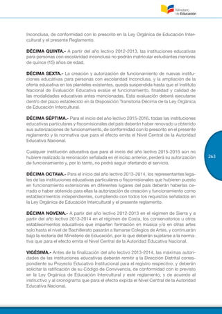 263
Inconclusa, de conformidad con lo prescrito en la Ley Orgánica de Educación Inter-
cultural y el presente Reglamento.
DÉCIMA QUINTA.- A partir del año lectivo 2012-2013, las instituciones educativas
para personas con escolaridad inconclusa no podrán matricular estudiantes menores
de quince (15) años de edad.
DÉCIMA SEXTA.- La creación y autorización de funcionamiento de nuevas institu-
ciones educativas para personas con escolaridad inconclusa, y la ampliación de la
oferta educativa en los planteles existentes, queda suspendida hasta que el Instituto
Nacional de Evaluación Educativa evalúe el funcionamiento, finalidad y calidad de
las modalidades educativas antes mencionadas. Esta evaluación deberá ejecutarse
dentro del plazo establecido en la Disposición Transitoria Décima de la Ley Orgánica
de Educación Intercultural.
DÉCIMA SÉPTIMA.- Para el inicio del año lectivo 2015-2016, todas las instituciones
educativas particulares y fiscomisionales del país deberán haber renovado u obtenido
sus autorizaciones de funcionamiento, de conformidad con lo prescrito en el presente
reglamento y la normativa que para el efecto emita el Nivel Central de la Autoridad
Educativa Nacional.
Cualquier institución educativa que para el inicio del año lectivo 2015-2016 aún no
hubiere realizado la renovación señalada en el inciso anterior, perderá su autorización
de funcionamiento y, por lo tanto, no podrá seguir ofertando el servicio.
DÉCIMA OCTAVA.- Para el inicio del año lectivo 2013-2014, los representantes lega-
les de las instituciones educativas particulares o fiscomisionales que hubieren puesto
en funcionamiento extensiones en diferentes lugares del país deberán haberlas ce-
rrado o haber obtenido para ellas la autorización de creación y funcionamiento como
establecimientos independientes, cumpliendo con todos los requisitos señalados en
la Ley Orgánica de Educación Intercultural y el presente reglamento.
DÉCIMA NOVENA.- A partir del año lectivo 2012-2013 en el régimen de Sierra y a
partir del año lectivo 2013-2014 en el régimen de Costa, los conservatorios u otros
establecimientos educativos que imparten formación en música y/o en otras artes
solo hasta el nivel de Bachillerato pasarán a llamarse Colegios de Artes, y continuarán
bajo la rectoría del Ministerio de Educación, por lo que deberán sujetarse a la norma-
tiva que para el efecto emita el Nivel Central de la Autoridad Educativa Nacional.
VIGÉSIMA.- Antes de la finalización del año lectivo 2013-2014, las máximas autori-
dades de las instituciones educativas deberán remitir a la Dirección Distrital corres-
pondiente su Proyecto Educativo Institucional para el registro respectivo, y deberán
solicitar la ratificación de su Código de Convivencia, de conformidad con lo previsto
en la Ley Orgánica de Educación Intercultural y este reglamento, y de acuerdo al
instructivo y al cronograma que para el efecto expida el Nivel Central de la Autoridad
Educativa Nacional.
 